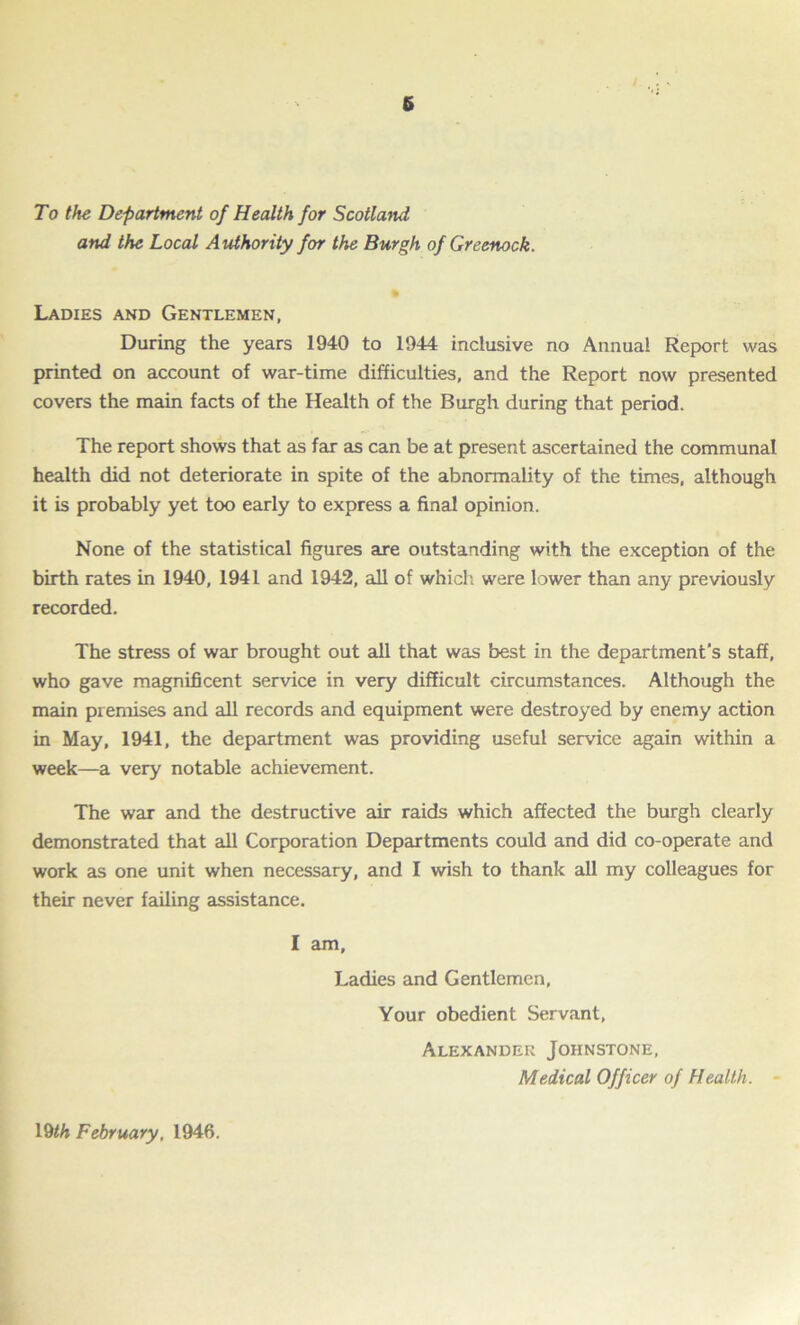 6 To the Department of Health for Scotland and the Local Authority for the Burgh of Greenock. Ladies and Gentlemen, During the years 1940 to 1944 inclusive no Annual Report was printed on account of war-time difficulties, and the Report now presented covers the main facts of the Health of the Burgh during that period. The report shows that as far as can be at present ascertained the communal health did not deteriorate in spite of the abnormality of the times, although it is probably yet too early to express a final opinion. None of the statistical figures are outstanding with the exception of the birth rates in 1940, 1941 and 1942, all of which were lower than any previously recorded. The stress of war brought out all that was best in the department’s staff, who gave magnificent service in very difficult circumstances. Although the main premises and all records and equipment were destroyed by enemy action in May, 1941, the department was providing useful service again within a week—a very notable achievement. The war and the destructive air raids which affected the burgh clearly demonstrated that all Corporation Departments could and did co-operate and work as one unit when necessary, and I wish to thank all my colleagues for their never failing assistance. I am, Ladies and Gentlemen, Your obedient Servant, Alexander Johnstone, Medical Officer of Health. - 19th February. 1946.