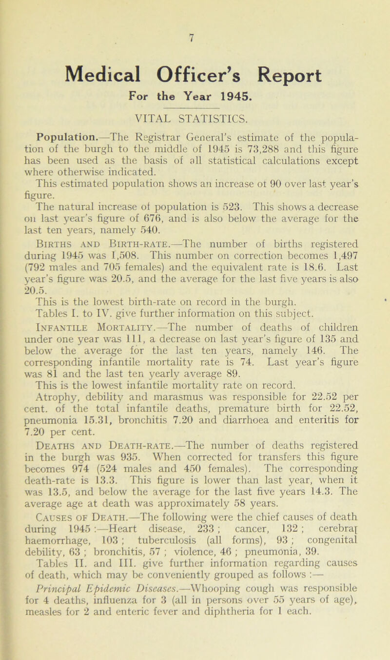 Medical Officer’s Report For the Year 1945. VITAL STATISTICS. Population.—The Registrar General’s estimate of the popula- tion of the burgh to the middle of 1945 is 73,288 and this figure has been used as the basis of all statistical calculations except where otherwise indicated. This estimated population shows an increase ol 90 over last, year’s figure. The natural increase ol population is 523. This shows a decrease on last year’s figure of 676, and is also below the average for the last ten years, namely 540. Births and Birth-rate.—The number of births registered during 1945 was 1,508. This number on correction becomes 1,497 (792 males and 705 females) and the equivalent rate is 18.6. Last year’s figure was 20.5, and the average for the last five years is also 20.5. This is the lowest birth-rate on record in the burgh. Tables I. to IV. give further information on this subject. Infantile Mortality.—The number of deaths of children under one year was 111, a decrease on last year’s figure of 135 and below the average for the last ten years, namely 146. The corresponding infantile mortality rate is 74. Last year’s figure was 81 and the last ten yearly average 89. This is the lowest infantile mortality rate on record. Atrophy, debility and marasmus was responsible for 22.52 per cent, of the total infantile deaths, premature birth for 22.52, pneumonia 15.31, bronchitis 7.20 and diarrhoea and enteritis for 7.20 per cent. Deaths and Death-rate.—The number of deaths registered in the burgh was 935. When corrected for transfers this figure becomes 974 (524 males and 450 females). The corresponding death-rate is 13.3. This figure is lower than last year, when it was 13.5, and below the average for the last five years 14.3. The average age at death was approximately 58 years. Causes of Death.—The following were the chief causes of death during 1945 :—Heart disease, 233 ; cancer, 132 ; cerebraf haemorrhage, 103; tuberculosis (all forms), 93 ; congenital debility, 63 ; bronchitis, 57 ; violence, 46 ; pneumonia, 39. Tables II. and III. give further information regarding causes of death, which may be conveniently grouped as follows :— Principal Epidemic Diseases.—Whooping cough was responsible for 4 deaths, influenza for 3 (all in persons over 55 years of age), measles for 2 and enteric fever and diphtheria for 1 each.