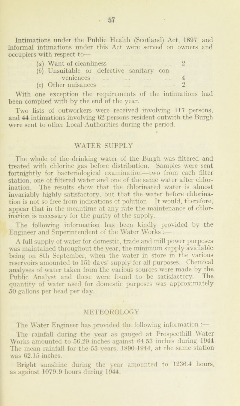 Intimations under the Public Health (Scotland) Act, 1897, and informal intimations under this Act were served on owners and occupiers with respect to— (a) Want of cleanliness 2 (b) Unsuitable or defective sanitary con- veniences 4 (c) Other nuisances 2 With one exception the requirements of the intimations had been complied with by the end of the year. Two lists of outworkers were received involving 117 persons, and 44 intimations involving 62 persons resident outwith the Burgh were sent to other Local Authorities during the period. WATER SUPPLY The whole of the drinking water of the Burgh was filtered and treated with chlorine gas before distribution. Samples were sent fortnightly for bacteriological examination—two from each filter station, one of filtered water and one of the same water after chlor- ination. The results show that the chlorinated water is almost invariably highly satisfactory, but that the water before chlorina- tion is not so free from indications of polution. It would, therefore, appear that in the meantime at any rate the maintenance of chlor- ination is necessary for the purity of the supply. The following information has been kindly provided by the Engineer and Superintendent of the Water Works :— A full supply of water for domestic, trade and mill power purposes was maintained throughout the year, the minimum supply available being on 8th September, when the water in store in the various reservoirs amounted to 151 days’ supply for all purposes. Chemical analyses of water taken from the various sources were made by the Public Analyst and these were found to be satisfactory. The quantity of water used for domestic purposes was approximately 50 gallons per head per day. METEOROLOGY The Water Engineer has provided the following information :— The rainfall during the year as gauged at Prospecthill Water Works amounted to 56.29 inches against 64.53 inches during 1944 The mean rainfall for the 65 years, 1890-1944, at the same station was 62.15 inches. Bright sunshine during the year amounted to 1236.4 hours, as against 1079.9 hours during 1944.