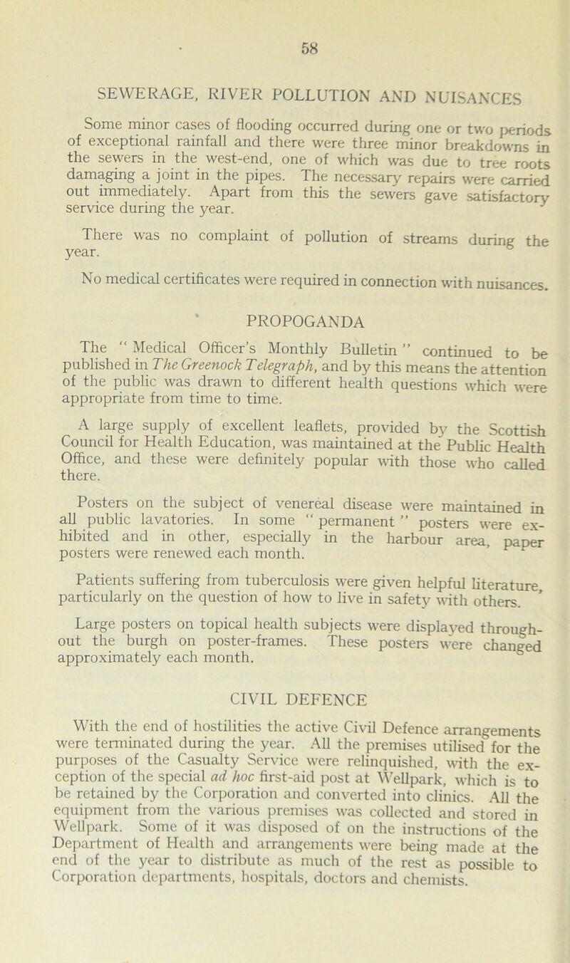 SEWERAGE, RIVER POLLUTION AND NUISANCES Some minor cases of flooding occurred during one or two periods of exceptional rainfall and there were three minor breakdowns in the sewers in the west-end, one of which was due to tree roots damaging a joint in the pipes. The necessary repairs were carried out immediately. Apart from this the sewers gave satisfactory service during the year. } There was no complaint of pollution of streams during the year. No medical certificates were required in connection with nuisances. PROPOGANDA The “ Medical Officer’s Monthly Bulletin ” continued to be published in The Greenock Telegraph, and by this means the attention of the public was drawn to different health questions which were appropriate from time to time. A large supply of excellent leaflets, provided bv the Scottish Council for Health Education, was maintained at the’ Public Health Office, and these were definitely popular with those who called there. Posters on the subject of venereal disease were maintained in all public lavatories. In some “ permanent ” posters wrere ex- hibited and in other, especially in the harbour area, paper posters were renewed each month. Patients suffering from tuberculosis were given helpful literature particularly on the question of how to live in safety with others. Large posters on topical health subjects w'ere displayed through- out the burgh on poster-frames. These posters w:ere changed approximately each month. CIVIL DEFENCE With the end of hostilities the active Civil Defence arrangements were terminated during the year. All the premises utilised for the purposes of the Casualty Service were relinquished, with the ex- ception of the special ad hoc first-aid post at Wellpark, which is to be retained by the Corporation and converted into clinics. All the equipment from the various premises was collected and stored in Wellpark. Some of it was disposed of on the instructions of the Department of Health and arrangements were being made at the end of the year to distribute as much of the rest as possible to Corporation departments, hospitals, doctors and chemists.