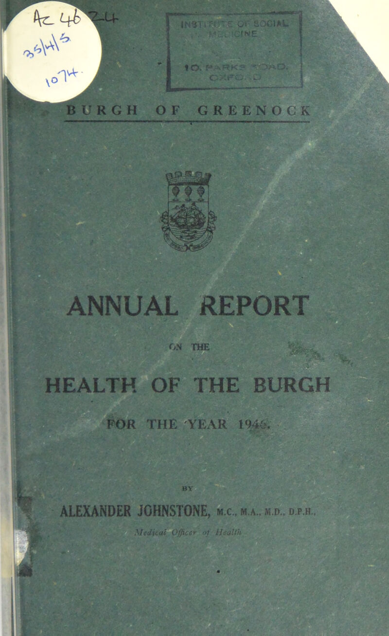 BURGH OF GREENOCK iNSTi r-rr £ a' social HLPCINE 10. f* AP»KS •” OAO, CMFC. -p A: - ANNUAL REPOR ON THE HEALTH OF THE BURGH FOR THE YEAR 1946. L ALEXANDER JOHNSTONE, m.c, m.»„ m.d., d.p.h..