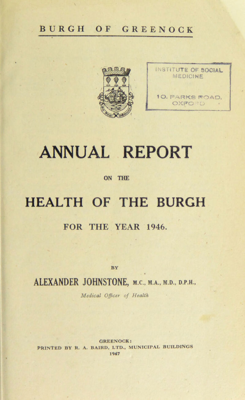 \ BURGH OF GREENOCK ]m INSTITUTE OF SOCIAL MEDICINE ISR ¥ 1 O. PARKS IfOAD, OXFO?O ANNUAL REPORT ON THE HEALTH OF THE BURGH FOR THE YEAR 1946. ALEXANDER JOHNSTONE, m.c., m.a., m.d., d.p.h.. Medical Officer of Health GREENOCK: PRINTED BY R. A. BAIRD, LTD., MUNICIPAL BUILDINGS 1947