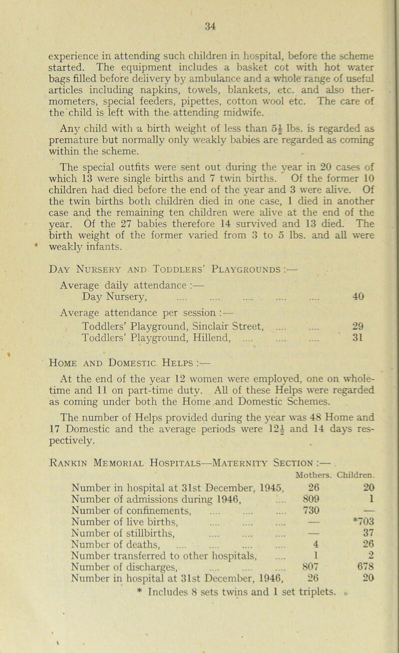 experience in attending such children in hospital, before the scheme started. The equipment includes a basket cot with hot water bags filled before delivery by ambulance and a whole range of useful articles including napkins, towels, blankets, etc. and also ther- mometers, special feeders, pipettes, cotton wool etc. The care of the child is left with the attending midwife. An}' child with a birth weight of less than o| lbs. is regarded as premature but normally only weakly babies are regarded as coming within the scheme. The special outfits were sent out during the year in 20 cases of which 13 were single births and 7 twin births. Of the former 10 children had died before the end of the year and 3 wrere alive. Of the twin births both children died in one case, 1 died in another case and the remaining ten children wrere alive at the end of the year. Of the 27 babies therefore 14 survived and 13 died. The birth weight of the former varied from 3 to 5 lbs. and all were • weakly infants. Day Nursery and Toddlers’ Playgrounds :— Average daily attendance :— Day Nursery, .... .... .... 40 Average attendance per session Toddlers’ Playground, Sinclair Street, 29 Toddlers’ Playground, Hillend, .... .... .... 31 Home and Domestic Helps :— At the end of the year 12 women were employed, one on whole- time and 11 on part-time duty. All of these Helps were regarded as coming under both the Home and Domestic Schemes. The number of Helps provided during the year was 48 Home and 17 Domestic and the average periods were 124 and 14 days res- pectively. Rankin Memorial Hospitals—Maternity Section :— Mothers. Children. Number in hospital at 31st December, 1945, 26 20 Number of admissions during 1946, 809 1 Number of confinements, 730 — Number of live births, — *703 Number of stillbirths, — 37 Number of deaths, 4 26 Number transferred to other hospitals, 1 2 Number of discharges, 807 678 Number in hospital at 31st December, 1946, 26 20 * Includes 8 sets twins and 1 set triplets. 1