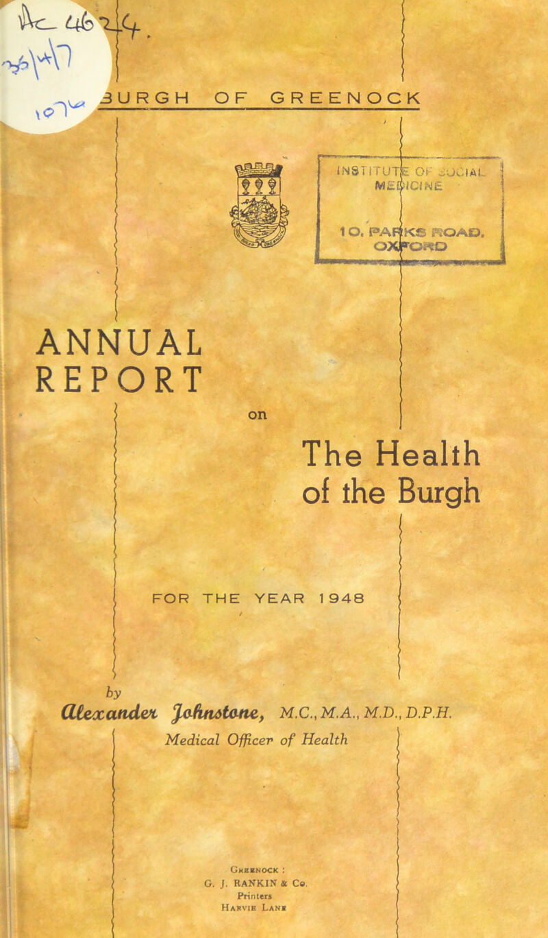 —~3 *4- INST I TUT Mi£ 10. F»AF! OAlf ■m«MULUiy» ANNUAL REPORT OF SOCIAL >1C1NE KS KOAD, 0*0 on The Health of the Burgh FOR THE YEAR 1948 by atexand&t fafkaataae, M.C., M.A., M.D., d.p.h. Gkbenock : G. J. RANKIN & Co. Printers Hakvik Lan«