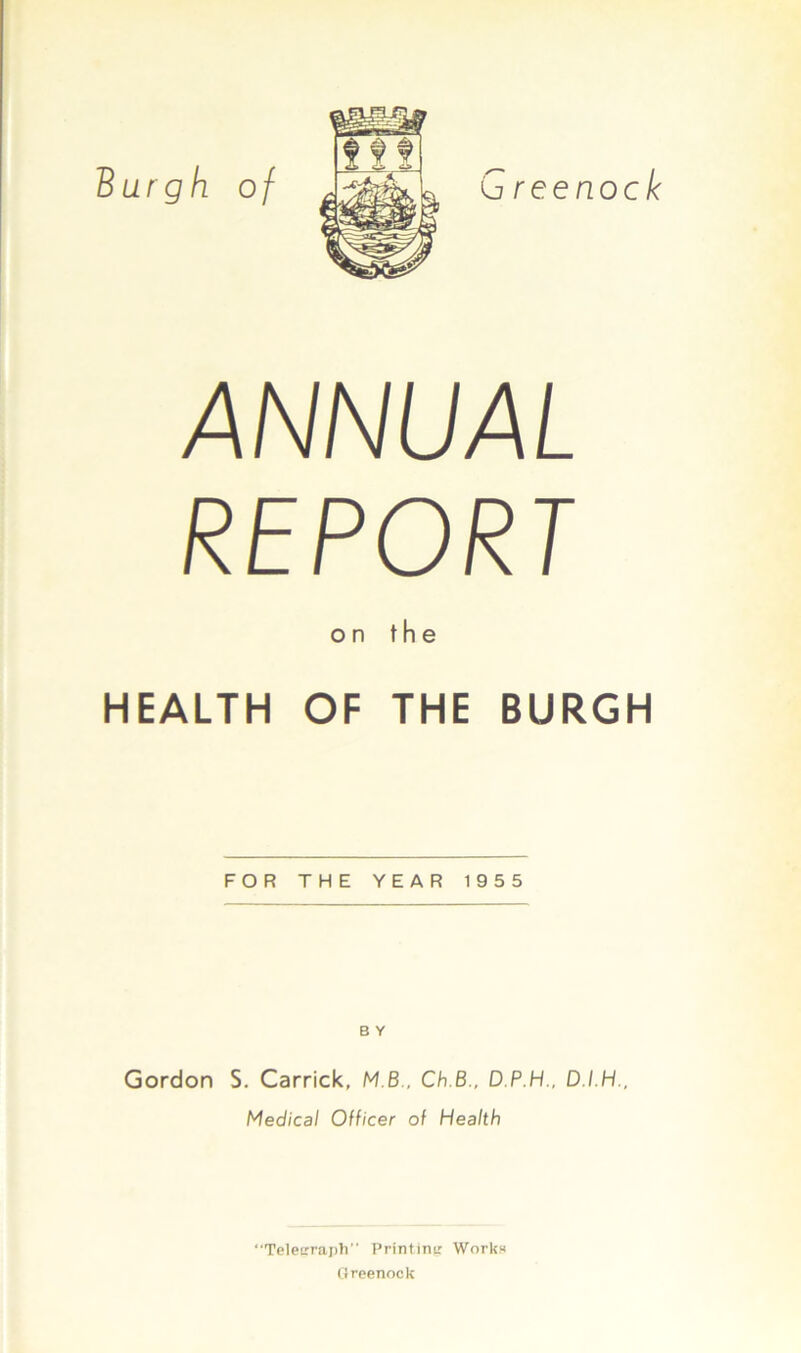 ANNUAL REPORT on the HEALTH OF THE BURGH FOR THE YEAR 1955 B Y Gordon S. Carrick, MB, Ch.B., D.P.H., D.I.H., Medical Officer of Health “Telegraph” Printing Works Greenock