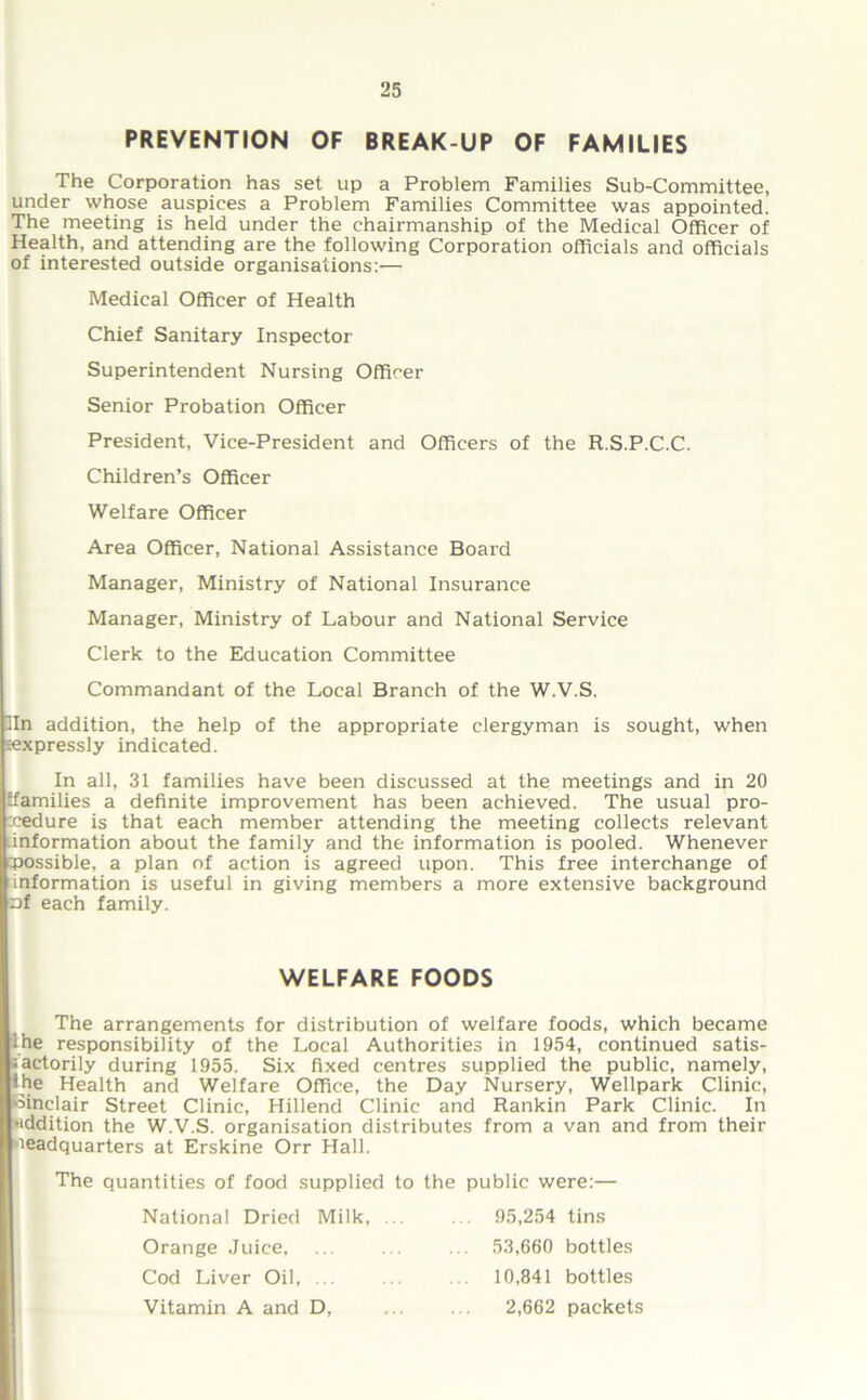 PREVENTION OF BREAK-UP OF FAMILIES The Corporation has set up a Problem Families Sub-Committee, under whose auspices a Problem Families Committee was appointed. The meeting is held under the chairmanship of the Medical Officer of Health, and attending are the following Corporation officials and officials of interested outside organisations:— Medical Officer of Health Chief Sanitary Inspector Superintendent Nursing Officer Senior Probation Officer President, Vice-President and Officers of the R.S.P.C.C. Children’s Officer Welfare Officer Area Officer, National Assistance Board Manager, Ministry of National Insurance Manager, Ministry of Labour and National Service Clerk to the Education Committee Commandant of the Local Branch of the W.V.S. lln addition, the help of the appropriate clergyman is sought, when sexpressly indicated. In all, 31 families have been discussed at the meetings and in 20 ffamilies a definite improvement has been achieved. The usual pro- cedure is that each member attending the meeting collects relevant information about the family and the information is pooled. Whenever possible, a plan of action is agreed upon. This free interchange of information is useful in giving members a more extensive background nf each family. The arrangements for distribution of welfare foods, which became ihe responsibility of the Local Authorities in 1954, continued satis- factorily during 1955. Six fixed centres supplied the public, namely, the Health and Welfare Office, the Day Nursery, Wellpark Clinic, Sinclair Street Clinic, Hillend Clinic and Rankin Park Clinic. In addition the W.V.S. organisation distributes from a van and from their headquarters at Erskine Orr Hall. The quantities of food supplied to the public were:— WELFARE FOODS National Dried Milk, Orange Juice, Cod Liver Oil, ... Vitamin A and D, 95,254 tins 53,660 bottles 10,841 bottles 2,662 packets