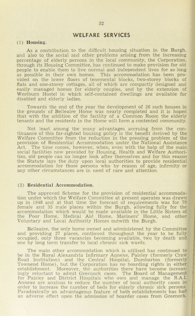 WELFARE SERVICES (1) Housing. As a contribution to the difficult housing situation in the Burgh, and also to the social and other problems arising from the increasing percentage of elderly persons in the local community, the Corporation, through its Housing Committee, has continued to make provision for old people to enable them to live normal and independent lives for as long as possible in their own homes. This accommodation has been pro- vided on the lower floors of tenemental blocks, two-storey blocks of flats and one-storey cottages, all of which are compactly designed and easily managed homes for elderly couples, and by the extension of Westburn Hostel in which self-contained dwellings are available for disabled and elderly ladies. Towards the end of the year the development of 26 such houses in the grounds of Belleaire Home was nearly completed and it is hoped that with the addition of the facility of a Common Room the elderly tenants and the residents in the Home will form a contented community. Not least among the many advantages accruing from the con- tinuance of this far-sighted housing policy is the benefit derived by the Welfare Committee from the reduction in the pressing problem of the provision of Residential Accommodation under the National Assistance Act. The time comes, however, when, even with the help of the main social facilities now provided by Housing, Health and Welfare Authori- ties, old people can no longer look after themselves and for this reason the Statute lays the duty upon local authorities to provide residential accommodation lor those persons who by reason of age, infirmity or any other circumstances are in need of care and attention. (2) Residential Accommodation. The approved Scheme for the provision of residential accommoda- tion under which the Welfare Committee at present operates was drawn up in 1948 and at that time the forecast of requirements was for 70 female and 35 male places within the Burgh, allowing fully for the accommodation which would be made available in the Little Sisters of the Poor Home, Medical Aid Home, Mariners’ Home, and other Voluntary and Local Authority Homes outwith the Burgh. Belleaire, the only home owned and administered by the Committee and providing 27 places, continued throughout the year to be fully occupied, only three vacancies becoming available, two by death and one by long term transfer to local chronic sick wards. The main other accommodation which is utilised has continued to be in the Royal Alexandria Infirmary Annexe, Paisley (formerly Craw Road Institution) and the Central Hospital, Dumbarton (formerly Townend Home), but the Corporation has no boarding rights in either establishment. Moreover, the authorities there have become increas- ingly reluctant to admit Greenock cases. The Board of Management for Paisley and District Hospitals who own and manage the R.A.I. Annexe are anxious to reduce the number of local authority cases in order to increase the number of beds for elderly chronic sick persons. Paradoxically an advantageous feature of both establishments has had an adverse effect upon the admission of boarder cases from Greenock.