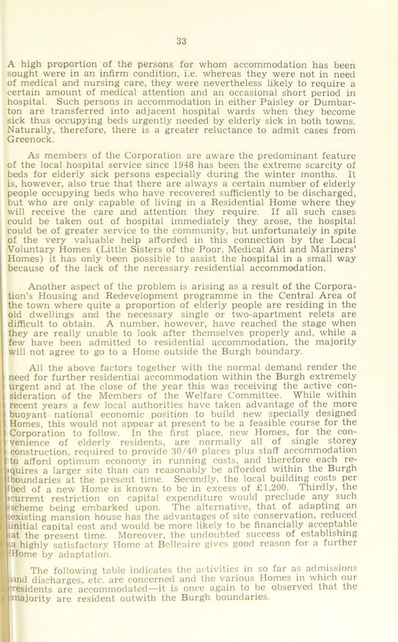 A high proportion of the persons for whom accommodation has been sought were in an infirm condition, i.e. whereas they were not in need of medical and nursing care, they were nevertheless likely to require a certain amount of medical attention and an occasional short period in hospital. Such persons in accommodation in either Paisley or Dumbar- ton are transferred into adjacent hospital wards when they become sick thus occupying beds urgently needed by elderly sick in both towns. Naturally, therefore, there is a greater reluctance to admit cases from Greenock. As members of the Corporation are aware the predominant feature of the local hospital service since 1948 has been the extreme scarcity of beds for elderly sick persons especially during the winter months. It is, however, also true that there are always a certain number of elderly people occupying beds who have recovered sufficiently to be discharged, but who are only capable of living in a Residential Home where they will receive the care and attention they require. If all such cases could be taken out of hospital immediately they arose, the hospital could be of greater service to the community, but unfortunately in spite of the very valuable help afforded in this connection by the Local Voluntary Homes (Little Sisters of the Poor, Medical Aid and Mariners’ Homes) it has only been possible to assist the hospital in a small way because of the lack of the necessary residential accommodation. Another aspect of the problem is arising as a result of the Corpora- tion’s Housing and Redevelopment programme in the Central Area of the town where quite a proportion of elderly people are residing in the old dwellings and the necessary single or two-apartment relets are difficult to obtain. A number, however, have reached the stage when they are really unable to look after themselves properly and, while a few have been admitted to residential accommodation, the majority will not agree to go to a Home outside the Burgh boundary. All the above factors together with the normal demand render the need for further residential accommodation within the Burgh extremely urgent and at the close of the year this was receiving the active con- sideration of the Members of the Welfare Committee. While within recent years a few local authorities have taken advantage of the more buoyant national economic position to build new specially designed Homes, this would not appear at present to be a feasible course for the Corporation to follow. In the first place, new Homes, for the con- venience of elderly residents, are normally all of single storey construction, required to provide 30/40 places plus stall' accommodation to afford optimum economy in running costs, and therefore each re- quires a larger site than can reasonably be afforded within the Burgh iboundaries at the present time. Secondly, the local building costs per Ibed of a new Home is known to be in excess of £1,200. Thirdly, the •current restriction on capital expenditure would preclude any such ^scheme being embarked upon. The alternative, that of adapting an ^existing mansion house has the advantages of site conservation, reduced initial capital cost and would be more likely to be financially acceptable =at the present time. Moreover, the undoubted success of establishing =.a highly satisfactory Home at Belleaire gives good reason for a further IHome by adaptation. The following table indicates the activities in so far as admissions land discharges, etc. are concerned and the various Homes in which our ■residents are accommodated—it is once again to be observed that the ^majority are resident outwith the Burgh boundaries.