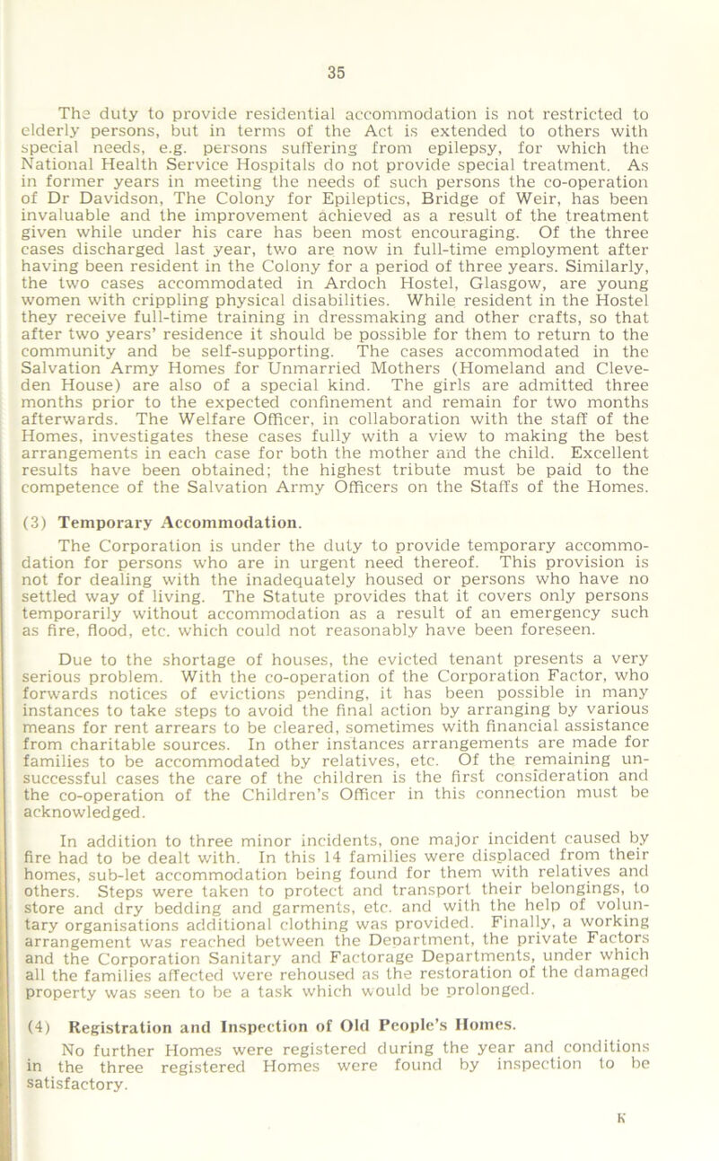 The duty to provide residential accommodation is not restricted to elderly persons, but in terms of the Act is extended to others with special needs, e.g. persons suffering from epilepsy, for which the National Health Service Hospitals do not provide special treatment. As in former years in meeting the needs of such persons the co-operation of Dr Davidson, The Colony for Epileptics, Bridge of Weir, has been invaluable and the improvement achieved as a result of the treatment given while under his care has been most encouraging. Of the three cases discharged last year, two are now in full-time employment after having been resident in the Colony for a period of three years. Similarly, the two cases accommodated in Ardoch Hostel, Glasgow, are young women with crippling physical disabilities. While resident in the Hostel they receive full-time training in dressmaking and other crafts, so that after two years’ residence it should be possible for them to return to the community and be self-supporting. The cases accommodated in the Salvation Army Homes for Unmarried Mothers (Homeland and Cleve- den House) are also of a special kind. The girls are admitted three months prior to the expected confinement and remain for two months afterwards. The Welfare Officer, in collaboration with the staff of the Homes, investigates these cases fully with a view to making the best arrangements in each case for both the mother and the child. Excellent results have been obtained; the highest tribute must be paid to the competence of the Salvation Army Officers on the Staffs of the Homes. (3) Temporary Accommodation. The Corporation is under the duty to provide temporary accommo- dation for persons who are in urgent need thereof. This provision is not for dealing with the inadequately housed or persons who have no settled way of living. The Statute provides that it covers only persons temporarily without accommodation as a result of an emergency such as fire, flood, etc. which could not reasonably have been foreseen. Due to the shortage of houses, the evicted tenant presents a very serious problem. With the co-operation of the Corporation Factor, who forwards notices of evictions pending, it has been possible in many instances to take steps to avoid the final action by arranging by various means for rent arrears to be cleared, sometimes with financial assistance from charitable sources. In other instances arrangements are made for families to be accommodated by relatives, etc. Of the remaining un- successful cases the care of the children is the first consideration and the co-operation of the Children’s Officer in this connection must be acknowledged. In addition to three minor incidents, one major incident caused by fire had to be dealt with. In this 14 families were displaced from their homes, sub-let accommodation being found for them with relatiyes and others. Steps were taken to protect and transport their belongings, to store and dry bedding and garments, etc. and with the help of volun- tary organisations additional clothing was provided. Finally, a working arrangement was reached between the Deoartment, the private Factors and the Corporation Sanitary and Factorage Departments, under which all the families affected were rehoused as the restoration of the damaged property was seen to be a task which would be prolonged. (4) Registration and Inspection of Old People’s Homes. No further Homes were registered during the year and conditions in the three registered Homes were found by inspection to be satisfactory. K