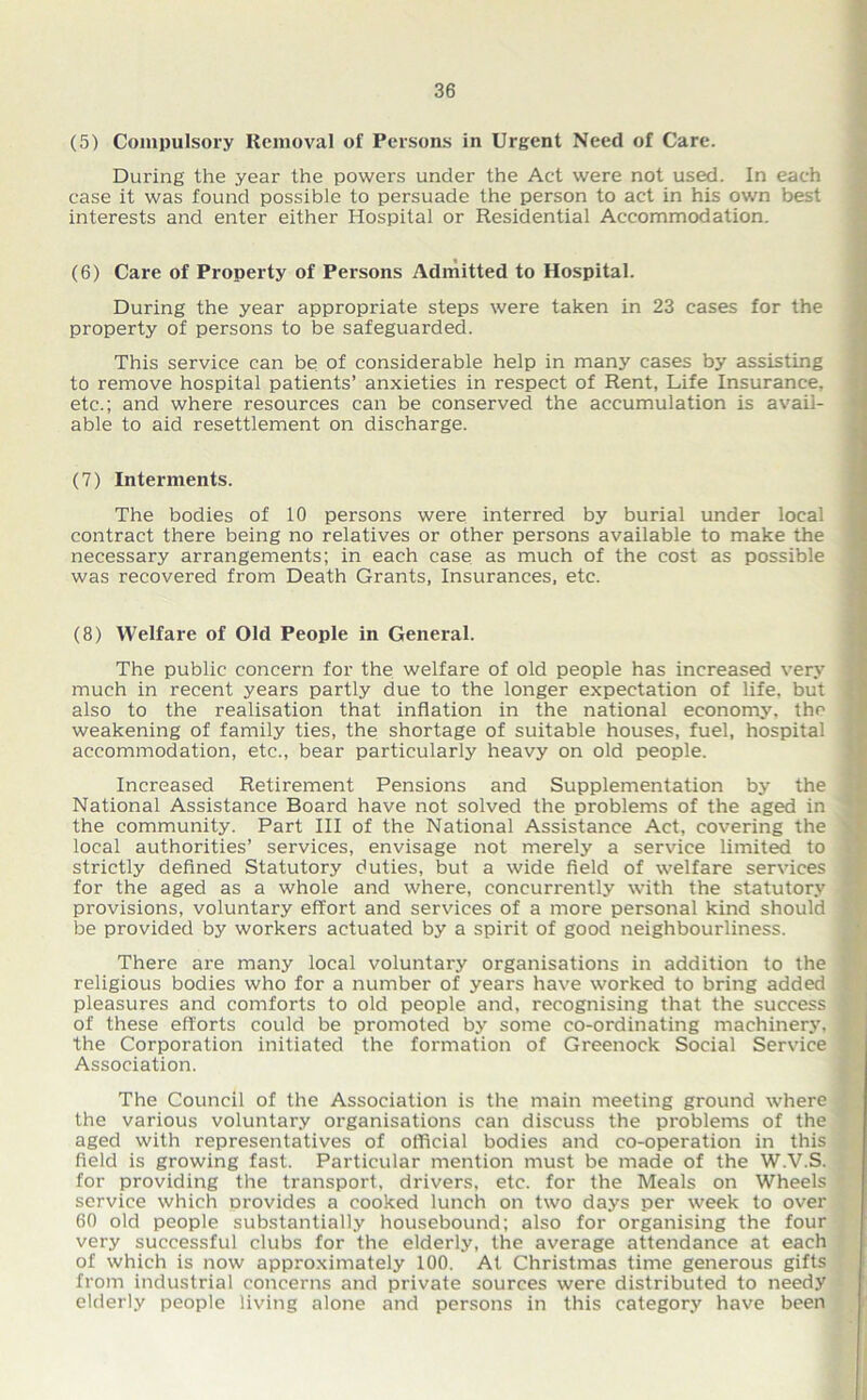 (5) Compulsory Removal of Persons in Urgent Need of Care. During the year the powers under the Act were not used. In each case it was found possible to persuade the person to act in his own best interests and enter either Hospital or Residential Accommodation. (6) Care of Property of Persons Admitted to Hospital. During the year appropriate steps were taken in 23 cases for the property of persons to be safeguarded. This service can be of considerable help in many cases by assisting to remove hospital patients’ anxieties in respect of Rent, Life Insurance, etc.; and where resources can be conserved the accumulation is avail- able to aid resettlement on discharge. (7) Interments. The bodies of 10 persons were interred by burial under local contract there being no relatives or other persons available to make the necessary arrangements; in each case as much of the cost as possible was recovered from Death Grants, Insurances, etc. (8) Welfai'e of Old People in General. The public concern for the welfare of old people has increased very much in recent years partly due to the longer expectation of life, but also to the realisation that inflation in the national economy, the weakening of family ties, the shortage of suitable houses, fuel, hospital accommodation, etc., bear particularly heavy on old people. Increased Retirement Pensions and Supplementation by the National Assistance Board have not solved the problems of the aged in the community. Part III of the National Assistance Act, covering the local authorities’ services, envisage not merely a service limited to strictly defined Statutory duties, but a wide field of welfare services for the aged as a whole and where, concurrently with the statutory provisions, voluntary effort and services of a more personal kind should be provided by workers actuated by a spirit of good neighbourliness. There are many local voluntary organisations in addition to the religious bodies who for a number of years have worked to bring added pleasures and comforts to old people and, recognising that the success of these efforts could be promoted by some co-ordinating machinery, the Corporation initiated the formation of Greenock Social Service Association. The Council of the Association is the main meeting ground where the various voluntary organisations can discuss the problems of the aged with representatives of official bodies and co-operation in this field is growing fast. Particular mention must be made of the W.V.S. for providing the transport, drivers, etc. for the Meals on Wheels service which provides a cooked lunch on two days per week to over 60 old people substantially housebound; also for organising the four very successful clubs for the elderly, the average attendance at each of which is now approximately 100. At Christmas time generous gifts from industrial concerns and private sources were distributed to needy elderly people living alone and persons in this category have been