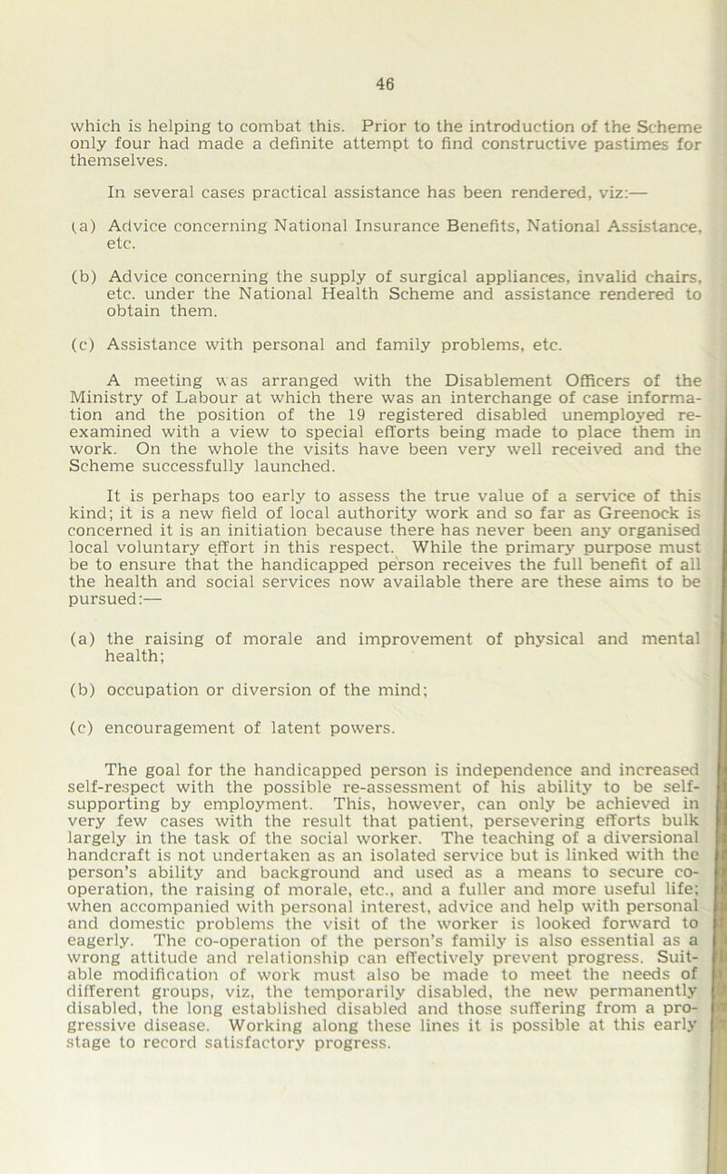 which is helping to combat this. Prior to the introduction of the Scheme only four had made a definite attempt to find constructive pastimes for themselves. In several cases practical assistance has been rendered, viz:— (a) Advice concerning National Insurance Benefits, National Assistance, etc. (b) Advice concerning the supply of surgical appliances, invalid chairs, etc. under the National Health Scheme and assistance rendered to obtain them. (c) Assistance with personal and family problems, etc. A meeting was arranged with the Disablement Officers of the Ministry of Labour at which there was an interchange of case informa- tion and the position of the 19 registered disabled unemployed re- examined with a view to special efforts being made to place them in work. On the whole the visits have been very well received and the Scheme successfully launched. It is perhaps too early to assess the true value of a service of this kind; it is a new field of local authority work and so far as Greenock is concerned it is an initiation because there has never been any organised local voluntary effort in this respect. While the primary purpose must be to ensure that the handicapped person receives the full benefit of all the health and social services now available there are these aims to be pursued:— (a) the raising of morale and improvement of physical and mental health; (b) occupation or diversion of the mind; (c) encouragement of latent powers. The goal for the handicapped person is independence and increased self-respect with the possible re-assessment of his ability to be self- supporting by employment. This, however, can only be achieved in very few cases with the result that patient, persevering efforts bulk largely in the task of the social worker. The teaching of a diversional handcraft is not undertaken as an isolated service but is linked with the person’s ability and background and used as a means to secure co- operation, the raising of morale, etc., and a fuller and more useful life; when accompanied with personal interest, advice and help with personal and domestic problems the visit of the worker is looked forward to eagerly. The co-operation of the person’s family is also essential as a wrong attitude and relationship can effectively prevent progress. Suit- able modification of work must also be made to meet the needs of different groups, viz, the temporarily disabled, the new permanently disabled, the long established disabled and those suffering from a pro- gressive disease. Working along these lines it is possible at this early stage to record satisfactory progress.