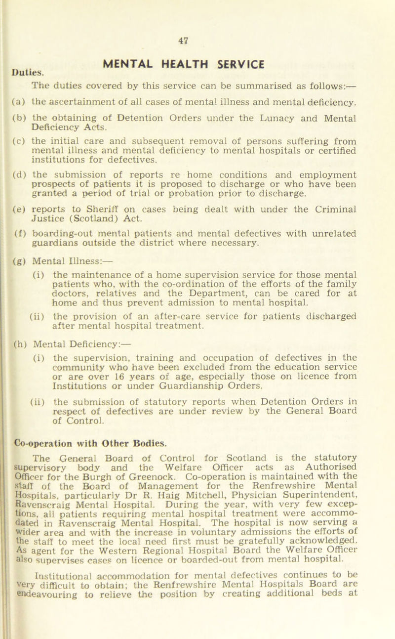 MENTAL HEALTH SERVICE Duties. The duties covered by this service can be summarised as follows:'— (a) the ascertainment of all cases of mental illness and mental deficiency. (b) the obtaining of Detention Orders under the Lunacy and Mental Deficiency Acts. (c) the initial care and subsequent removal of persons suffering from mental illness and mental deficiency to mental hospitals or certified institutions for defectives. (d) the submission of reports re home conditions and employment prospects of patients it is proposed to discharge or who have been granted a period of trial or probation prior to discharge. (e) reports to Sheriff on cases being dealt with under the Criminal Justice (Scotland) Act. (f) boarding-out mental patients and mental defectives with unrelated guardians outside the district where necessary. (g) Mental Illness:— (i) the maintenance of a home supervision service for those mental patients who, with the co-ordination of the efforts of the family doctors, relatives and the Department, can be cared for at home and thus prevent admission to mental hospital. (ii) the provision of an after-care service for patients discharged after mental hospital treatment. (h) Mental Deficiency:— (i) the supervision, training and occupation of defectives in the community who have been excluded from the education service or are over 16 years of age, especially those on licence from Institutions or under Guardianship Orders. (ii) the submission of statutory reports when Detention Orders in respect of defectives are under review by the General Board of Control. Co-operation with Other Bodies. The General Board of Control for Scotland is the statutory supervisory body and the Welfare Officer acts as Authorised Officer for the Burgh of Greenock. Co-operation is maintained with the staff of the Board of Management for the Renfrewshire Mental Hospitals, particularly Dr R. Haig Mitchell, Physician Superintendent, Ravenscraig Mental Hospital. During the year, with very few excep- tions, all patients requiring mental hospital treatment were accommo- dated in Ravenscraig Mental Hospital. The hospital is now serving a wider area and with the increase in voluntary admissions the efforts of the staff to meet the local need first must be gratefully acknowledged. As agent for the Western Regional Hospital Board the Welfare Officer also supervises cases on licence or boarded-out from mental hospital. Institutional accommodation for mental defectives continues to be very difficult to obtain; the Renfrewshire Mental Hospitals Board arc endeavouring to relieve the position by creating additional beds at