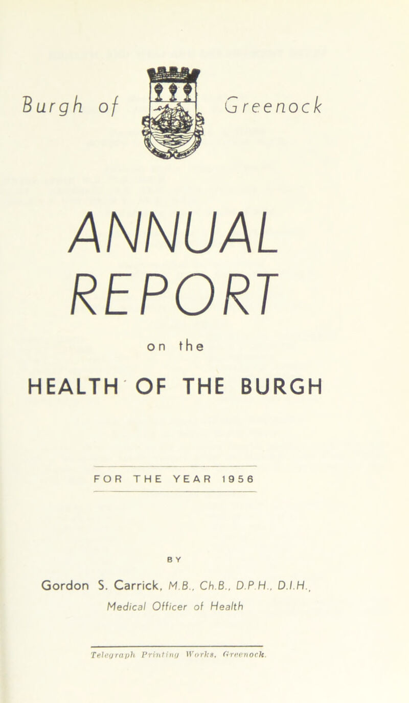 Burgh, of G reenock ANNUAL REPORT on the HEALTH OF THE BURGH FOR THE YEAR 1956 B Y Gordon S. Carrick, M B., Ch.B., D P H.. D./.H., Medical Officer of Health Telegraph Printing Works, Greenock.