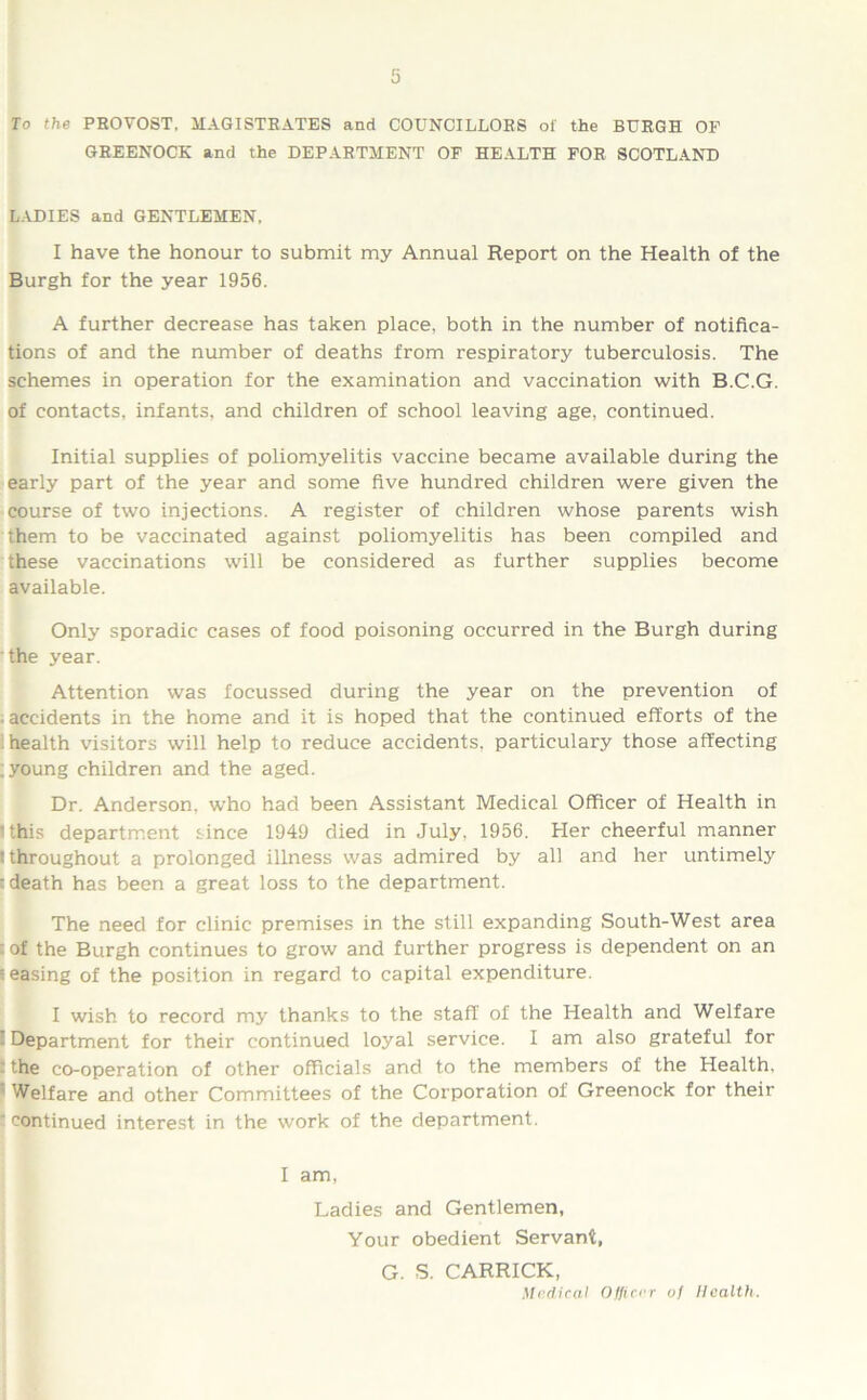 To the PEOVOST, MAGISTRATES and COUNCILLORS of the BURGH OF GREENOCK and the DEPARTMENT OF HEALTH FOR SCOTLAND LADIES and GENTLEMEN, I have the honour to submit my Annual Report on the Health of the Burgh for the year 1956. A further decrease has taken place, both in the number of notifica- tions of and the number of deaths from respiratory tuberculosis. The schemes in operation for the examination and vaccination with B.C.G. of contacts, infants, and children of school leaving age, continued. Initial supplies of poliomyelitis vaccine became available during the early part of the year and some five hundred children were given the course of two injections. A register of children whose parents wish them to be vaccinated against poliomyelitis has been compiled and these vaccinations will be considered as further supplies become available. Only sporadic cases of food poisoning occurred in the Burgh during the year. Attention was focussed during the year on the prevention of ■ accidents in the home and it is hoped that the continued efforts of the health visitors will help to reduce accidents, particulary those affecting ; young children and the aged. Dr. Anderson, who had been Assistant Medical Officer of Health in 'this department since 1949 died in July, 1956. Tier cheerful manner t throughout a prolonged illness was admired by all and her untimely : death has been a great loss to the department. The need for clinic premises in the still expanding South-West area - of the Burgh continues to grow and further progress is dependent on an ceasing of the position in regard to capital expenditure. I wish to record my thanks to the staff of the Health and Welfare Department for their continued loyal service. I am also grateful for ' the co-operation of other officials and to the members of the Health, Welfare and other Committees of the Corporation of Greenock for their ‘ continued interest in the work of the department. I am, Ladies and Gentlemen, Your obedient Servant, G. S. CARRICK, Medical Officer of Health.