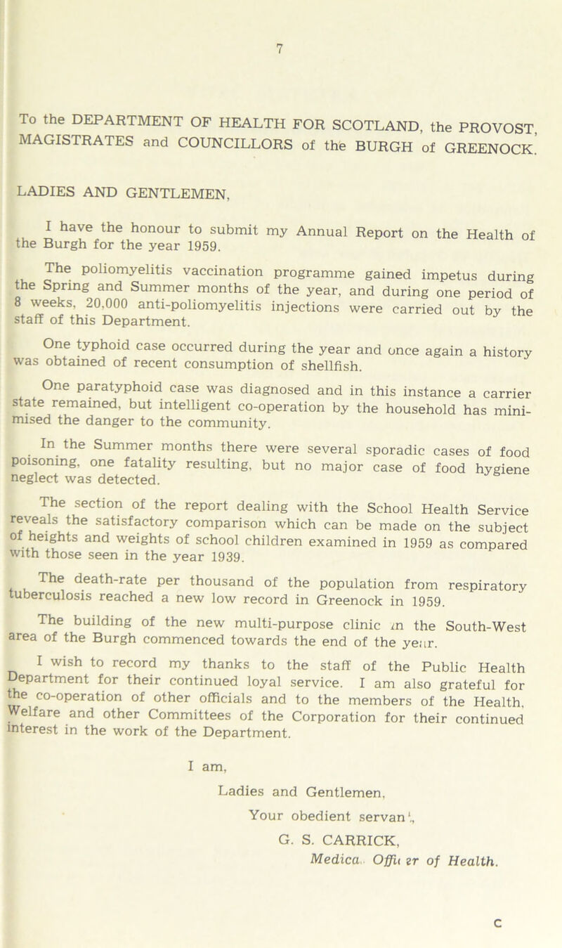 To the DEPARTMENT OF HEALTH FOR SCOTLAND, the PROVOST, MAGISTRATES and COUNCILLORS of the BURGH of GREENOCK. LADIES AND GENTLEMEN, I have the honour to submit my Annual Report on the Health of the Burgh for the year 1959. The poliomyelitis vaccination programme gained impetus during the Spring and Summer months of the year, and during one period of 8 weeks, 20,000 anti-poliomyelitis injections were carried out by the staff of this Department. One typhoid case occurred during the year and once again a history was obtained of recent consumption of shellfish. One paratyphoid case was diagnosed and in this instance a carrier state remained, but intelligent co-operation by the household has mini- mised the danger to the community. In the Summer months there were several sporadic cases of food poisoning, one fatality resulting, but no major case of food hygiene neglect was detected. The section of the report dealing with the School Health Service reveals the satisfactory comparison which can be made on the subject of heights and weights of school children examined in 1959 as compared with those seen in the year 1939. The death-rate per thousand of the population from respiratory tuberculosis reached a new low record in Greenock in 1959. The building of the new multi-purpose clinic m the South-West area of the Burgh commenced towards the end of the year. I wish to record my thanks to the staff of the Public Health Department for their continued loyal service. I am also grateful for the co-operation of other officials and to the members of the Health. Welfare and other Committees of the Corporation for their continued interest in the work of the Department. I am, Ladies and Gentlemen, Your obedient servan1., G. S. CARRICK, Medica Oflh zr of Health. c