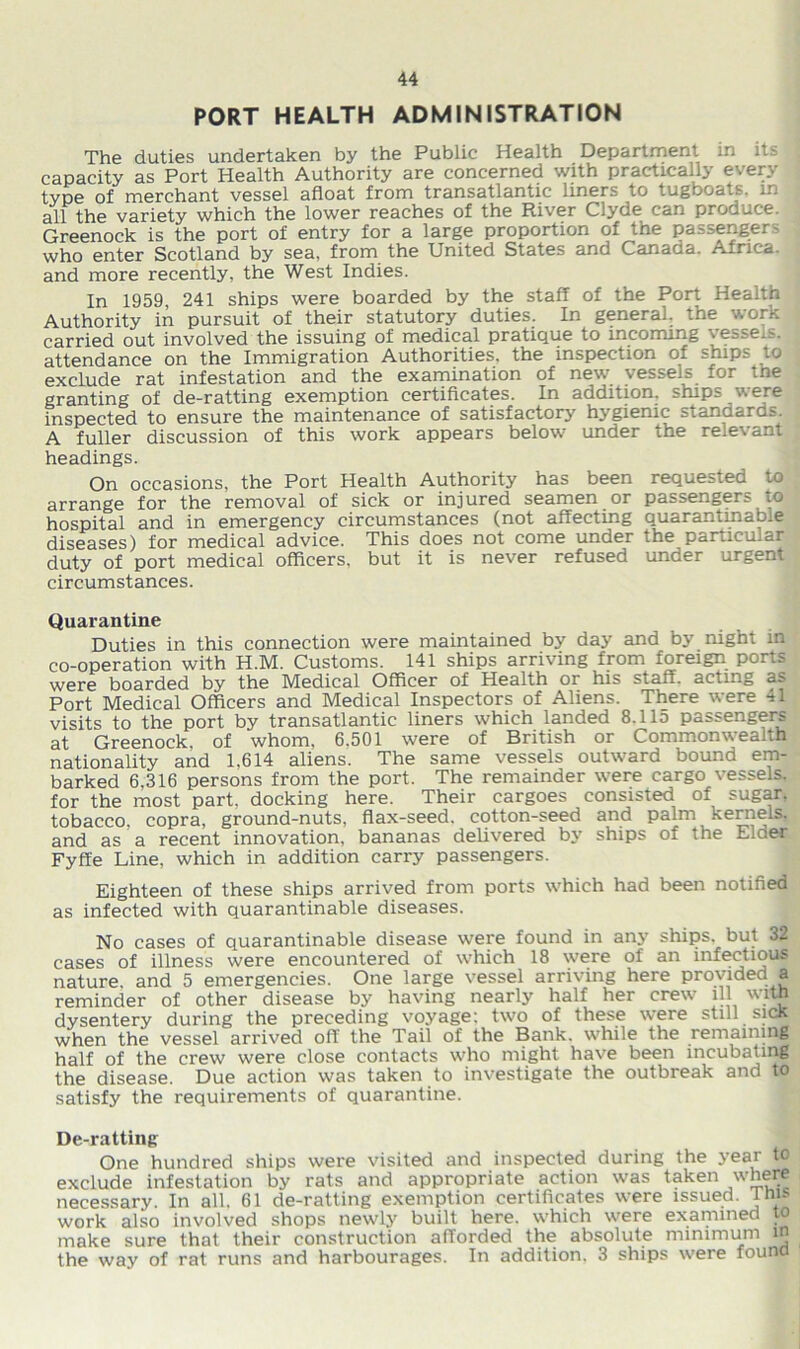 PORT HEALTH ADMINISTRATION The duties undertaken by the Public Health Department in its capacity as Port Health Authority are concerned with practically every type of merchant vessel afloat from transatlantic liners to tugboats, in all the variety which the lower reaches of the River Clyde can produce, Greenock is the port of entry for a large proportion of tne passenger - who enter Scotland by sea, from the United States and Canada. Africa, and more recently, the West Indies. In 1959, 241 ships were boarded by the staff of the Port Health Authority in pursuit of their statutory duties. In general, the work carried out involved the issuing of medical pratique to incoming vessels, attendance on the Immigration Authorities, the inspection of ships to exclude rat infestation and the examination of new vessels for tne granting of de-ratting exemption certificates. In addition, ships were inspected to ensure the maintenance of satisfactory hygienic standards. A fuller discussion of this work appears below under the relevant headings. On occasions, the Port Health Authority has been requested to arrange for the removal of sick or injured seamen or passengers to hospital and in emergency circumstances (not affecting quarantinabie diseases) for medical advice. This does not come under the pariicu.ar duty of port medical officers, but it is never refused under urgent circumstances. Quarantine Duties in this connection were maintained by day and by night in co-operation with H.M. Customs. 141 ships arriving from foreign ports were boarded by the Medical Officer of Health or his staff, acting as Port Medical Officers and Medical Inspectors of Aliens. There were il visits to the port by transatlantic liners which landed 8.115 passengers at Greenock, of whom, 6,501 were of British or Commonwealth nationality and 1,614 aliens. The same vessels outward bound em- barked 6,316 persons from the port. The remainder were cargo vessels, for the most part, docking here. Their cargoes consisted of sugar, tobacco, copra, ground-nuts, flax-seed, cotton-seed and palm kernels, and as a recent innovation, bananas delivered by ships of the Elder Fyffe Line, which in addition carry passengers. Eighteen of these ships arrived from ports which had been notified as infected with quarantinabie diseases. No cases of quarantinabie disease were found in any ships, but 32 cases of illness were encountered of which 18 were of an infectious nature, and 5 emergencies. One large vessel arriving here provided a reminder of other disease by having nearly half her crew ill with dysentery during the preceding voyage; two of these were still sick when the vessel arrived off the Tail of the Bank, while the remaining half of the crew were close contacts who might have been incubating the disease. Due action was taken to investigate the outbreak and to satisfy the requirements of quarantine. De-ratting One hundred ships were visited and inspected during the year to exclude infestation by rats and appropriate action was taken where necessary. In all, 61 de-ratting exemption certificates were issued, inis work also involved shops newly built here, which were examined to make sure that their construction afforded the absolute minimum in the way of rat runs and harbourages. In addition. 3 ships were found