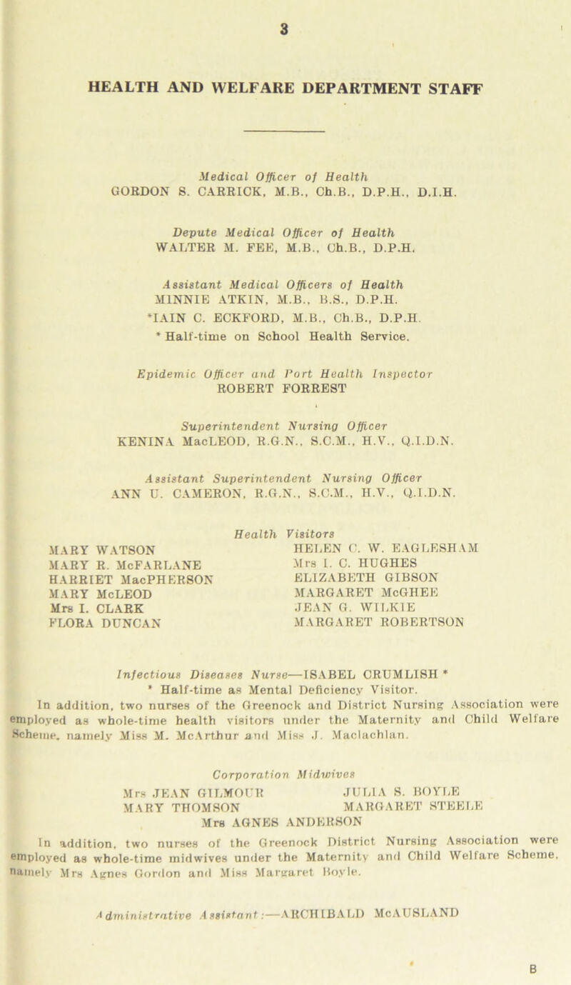 HEALTH AND WELFARE DEPARTMENT STAFF Medical Officer of Health GORDON S. CARRICK, M.B., Ch.B., D.P.H., D.I.H. Depute Medical Officer of Health WALTER M. PEE, M.B., Oh.B., D.P.H. Assistant Medical Officers of Health MINNIE ATKIN, M.B.. B.S., D.P.H. MAIN C. ECKFORD, M.B., Ch.B., D.P.H. * Half-time on School Health Service. Epidemic Officer and Port Health Inspector ROBERT FORREST Superintendent Nursing Officer KENINA MacLEOD, R.G.N.. S.C.M., H.V., Q.I.D.N. Assistant Superintendent Nursing Officer ANN U. CAMERON, R.G.N., S.C.M., H.V., Q.I.D.N. Health MARY WATSON MARY R. McFARLANE HARRIET MacPHERSON MARY McLEOD Mrs I. CLARK FLORA DUNCAN Visitors HELEN C. W. EAGLESHAM Mrs I. C. HUGHES ELIZABETH GIBSON MARGARET McGHEE JEAN G. WILKIE MARGARET ROBERTSON Infectious Diseases Nurse—ISABEL CRUMLISH * * Half-time as Mental Deficiency Visitor. In addition, two nurses of the Greenock and District Nursing Association were employed as whole-time health visitors under the Maternity and Child Welfare Scheme, namely Miss M. McArthur and Miss .1. Maclachlan. Corporation Midwives Mrs JEAN GILMOUR JULIA S. BOYLE MARY THOMSON MARGARET STEELE Mrs AGNES ANDKHSON In addition, two nurses of the Greenock District Nursing Association were employed as whole-time midwives under the Maternity and Child Welfare Scheme, namely Mrs Agnes Gordon and Miss Margaret Boyle. 'I dminist rative A ssistant:—ARCH IBALD McAUSLAND B