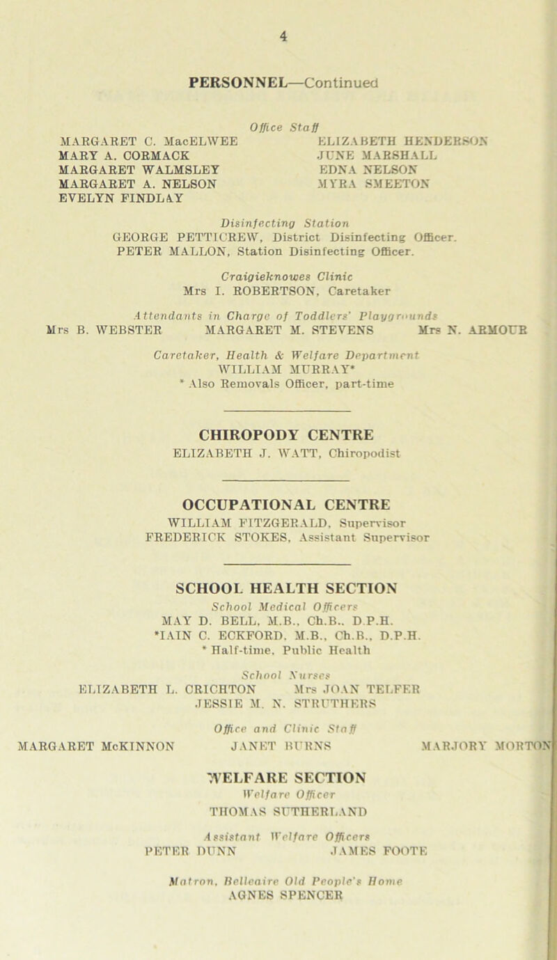 PERSONNEL—Continued MARGARET C. MacELWEE MART A. CORMACK MARGARET WALMSLEY MARGARET A. NELSON EVELYN FINDLAY Staff ELIZABETH HENDERSON JUNE MARSHALL EDNA NELSON MYRA SMEETON Office Disinfecting Station GEORGE PETTIGREW, District Disinfecting Officer. PETER MALLON, Station Disinfecting Officer. Craigieknowes Clinic Mrs I. ROBERTSON, Caretaker Attendants in Charge of Toddlers’ Playgrounds Mrs B. WEBSTER MARGARET M. STEVENS Mrs N. ARMOUR Caretaker, Health & Welfare Department WILLIAM MURRAY* * Also Removals Officer, part-time CHIROPODY CENTRE ELIZABETH J. WATT, Chiropodist OCCUPATIONAL CENTRE WILLIAM FITZGERALD. Supervisor FREDERICK STOKES. Assistant Supervisor SCHOOL HEALTH SECTION School Medical Officers MAY D. BELL. M.B., Ch.B.. D P.H. •IAIN C. ECKFORD. M.B.. Ch.B., D.P.H. * Half-time. Public Health School Surses ELIZABETH L. CRICHTON Mrs JOAN TELFER JESSIE M. N. STRUTHERS Office and Clinic Staff MARGARET McKINNON JANET BURNS MARJORY MORTON 7VELFARE SECTION Welfare Officer THOMAS SUTHERLAND Assistant Welfare Officers PETER DUNN JAMES FOOTE Matron. Belleaire Old People’s Home AGNES SPENCER