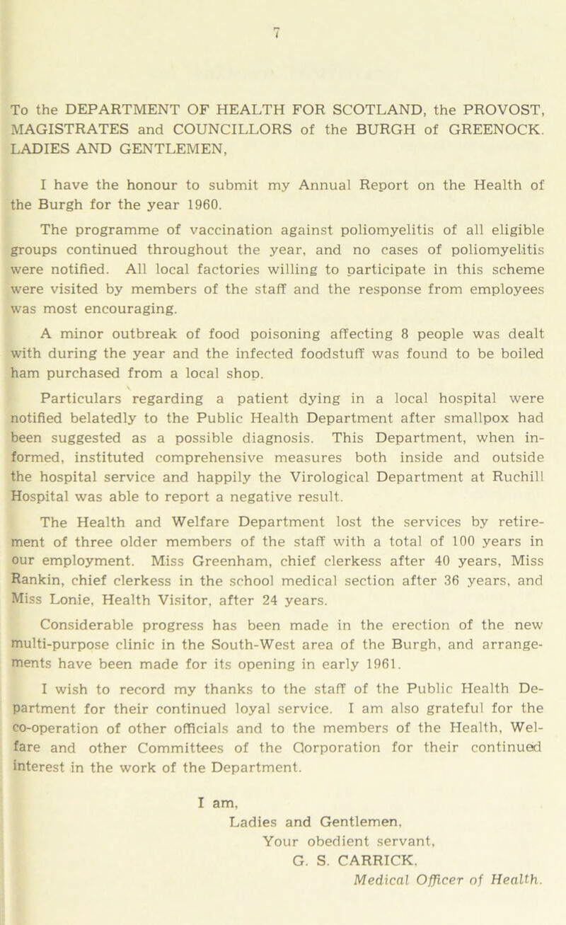 To the DEPARTMENT OF HEALTH FOR SCOTLAND, the PROVOST, MAGISTRATES and COUNCILLORS of the BURGH of GREENOCK. LADIES AND GENTLEMEN, I have the honour to submit my Annual Report on the Health of the Burgh for the year 1960. The programme of vaccination against poliomyelitis of all eligible groups continued throughout the year, and no cases of poliomyelitis were notified. All local factories willing to participate in this scheme were visited by members of the staff and the response from employees was most encouraging. A minor outbreak of food poisoning affecting 8 people was dealt with during the year and the infected foodstuff was found to be boiled ham purchased from a local shop. Particulars regarding a patient dying in a local hospital were notified belatedly to the Public Health Department after smallpox had been suggested as a possible diagnosis. This Department, when in- formed, instituted comprehensive measures both inside and outside the hospital service and happily the Virological Department at Ruchill Hospital was able to report a negative result. The Health and Welfare Department lost the services by retire- ment of three older members of the staff with a total of 100 years in our employment. Miss Greenham, chief clerkess after 40 years, Miss Rankin, chief clerkess in the school medical section after 36 years, and Miss Lonie, Health Visitor, after 24 years. Considerable progress has been made in the erection of the new multi-purpose clinic in the South-West area of the Burgh, and arrange- ments have been made for its opening in early 1961. I wish to record my thanks to the staff of the Public Health De- partment for their continued loyal service. I am also grateful for the co-operation of other officials and to the members of the Health, Wel- fare and other Committees of the Corporation for their continued interest in the work of the Department. I am, Ladies and Gentlemen. Your obedient servant, G. S. CARRICK. Medical Officer of Health.