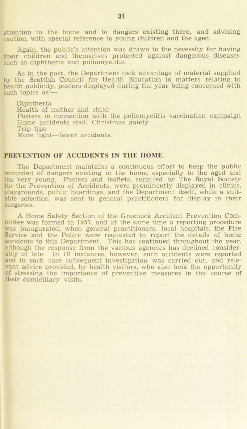 attention to the home and to dangers existing there, and advising caution, with special reference to young children and the aged. Again, the public’s attention was drawn to the necessity for having their children and themselves protected against dangerous diseases such as diphtheria and poliomyelitis. As in the past, the Department took advantage of material supplied by the Scottish Council for Health Education in matters relating to health publicity, posters displayed during the year being concerned with such topics as:— Diphtheria Health of mother and child Posters in connection with the poliomyelitis vaccination campaign Home accidents spoil Christmas gaiety Trip tips More light—fewer accidents. PREVENTION OF ACCIDENTS IN THE HOME. The Department maintains a continuous effort to keep the public reminded of dangers existing in the home, especially to the aged and the very young. Posters and leaflets, supplied by The Royal Society for the Prevention of Accidents, were prominently displayed in clinics, playgrounds, public hoardings, and the Department itself, while a suit- able selection was sent to general practitioners for display in their surgeries. A Home Safety Section of the Greenock Accident Prevention Com- mittee was formed in 1957, and at the same time a reporting procedure was inaugurated, when general practitioners, local hospitals, the Fire Service and the Police were requested to report the details of home accidents to this Department. This has continued throughout the year, although the response from the various agencies has declined consider- ably of late. In 10 instances, however, such accidents were reported and in each case subsequent investigation was carried out, and rele- vant advice provided, by health visitors, who also took the opportunity of stressing the importance of preventive measures in the course of their domiciliary visits.