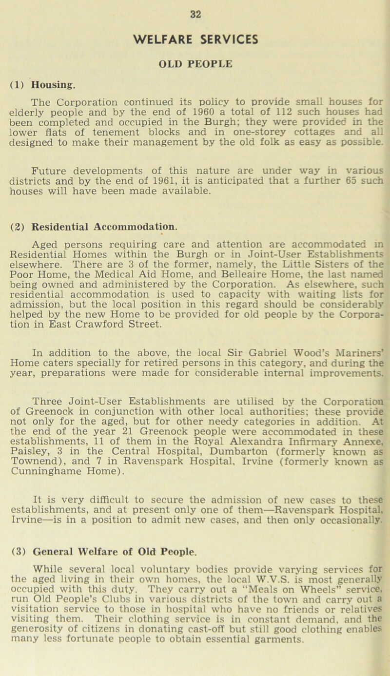 WELFARE SERVICES OLD PEOPLE (1) Housing. The Corporation continued its policy to provide small houses for elderly people and by the end of 1960 a total of 112 such houses had been completed and occupied in the Burgh; they were provided in the lower flats of tenement blocks and in one-storey cottages and all designed to make their management by the old folk as easy as possible. Future developments of this nature are under way in various districts and by the end of 1961, it is anticipated that a further 65 such houses will have been made available. (2) Residential Accommodation. Aged persons requiring care and attention are accommodated m Residential Homes within the Burgh or in Joint-User Establishments elsewhere. There are 3 of the former, namely, the Little Sisters of the Poor Home, the Medical Aid Home, and Belleaire Home, the last named being owned and administered by the Corporation. As elsewhere, such residential accommodation is used to capacity with waiting lists for admission, but the local position in this regard should be considerably helped by the new Home to be provided for old people by the Corpora- tion in East Crawford Street. In addition to the above, the local Sir Gabriel Wood’s Mariners’ Home caters specially for retired persons in this category, and during the year, preparations were made for considerable internal improvements. Three Joint-User Establishments are utilised by the Corporation of Greenock in conjunction with other local authorities; these provide not only for the aged, but for other needy categories in addition. At the end of the year 21 Greenock people were accommodated in these establishments, 11 of them in the Royal Alexandra Infirmary Annexe, Paisley, 3 in the Central Hospital, Dumbarton (formerly known as Townend), and 7 in Ravenspark Hospital, Irvine (formerly known as Cunninghame Home). It is very difficult to secure the admission of new cases to these establishments, and at present only one of them—Ravenspark Hospital, Irvine—is in a position to admit new cases, and then only occasionally. (3) General Welfare of Old People. While several local voluntary bodies provide varying services for the aged living in their own homes, the local W.V.S. is most generally occupied with this duty. They carry out a “Meals on Wheels” service, run Old People’s Clubs in various districts of the town and carry out a visitation service to those in hospital who have no friends or relatives visiting them. Their clothing service is in constant demand, and the generosity of citizens in donating cast-off but still good clothing enables many less fortunate people to obtain essential garments.