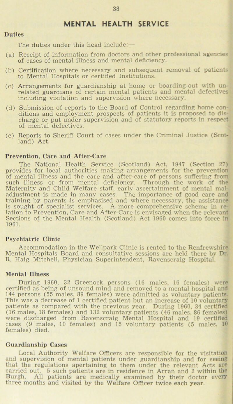 MENTAL HEALTH SERVICE Duties The duties under this head include:— (a) Receipt of information from doctors and other professional agencies of cases of mental illness and mental deficiency. (b) Certification where necessary and subsequent removal of patients to Mental Hospitals or certified Institutions. (c) Arrangements for guardianship at home or boarding-out with un- related guardians of certain mental patients and mental defectives including visitation and supervision where necessary. (d) Submission of reports to the Board of Control regarding home con- ditions and employment prospects of patients it is proposed to dis- charge or put under supervision and of statutory reports in respect of mental defectives. (e) Reports to Sheriff Court of cases under the Criminal Justice (Scot- land) Act. Prevention, Care and After-Care The National Health Service (Scotland) Act, 1947 (Section 27) provides for local authorities making arrangements for the prevention of mental illness and the care and after-care of persons suffering from such illness or from mental defieieincy. Through the work of the Maternity and Child Welfare staff, early ascertainment of mental mal- adjustment is made in many cases. The importance of good care and training by parents is emphasised and where necessary, the assistance is sought of specialist services. A more comprehensive scheme in re- lation to Prevention, Care and After-Care is envisaged when the relevant Sections of the Mental Health (Scotland) Act 1960 comes into force in 1961. Psychiatric Clinic Accommodation in the Wellpark Clinic is rented to the Renfrewshire Mental Hospitals Board and consultative sessions are held there by Dr. R. Haig Mitchell, Physician Superintendent, Ravenscraig Hospital. Mental Illness During 1960, 32 Greenock persons (16 males, 16 females) were certified as being of unsound mind and removed to a mental hospital and 144 persons (55 males, 89 females) were admitted as voluntary patients. This was a decrease of 1 certified patient but an increase of 10 voluntary patients as compared with the previous year. During 1960, 34 certified (16 males, 18 females) and 132 voluntary patients (46 males. 86 females) were discharged from Ravenscraig Mental Hospital and 19 certified cases (9 males, 10 females) and 15 voluntary patients (5 males, 10 females) died. Guardianship Cases Local Authority Welfare Officers are responsible for the visitation and supervision of mental patients under guardianship and for seeing that the regulations apertaining to them under the relevant Acts are carried out. 5 such patients are in residence in Arran and 2 within the Burgh. All patients are medically examined by their doctor every three months and visited by the Welfare Officer twice each year.