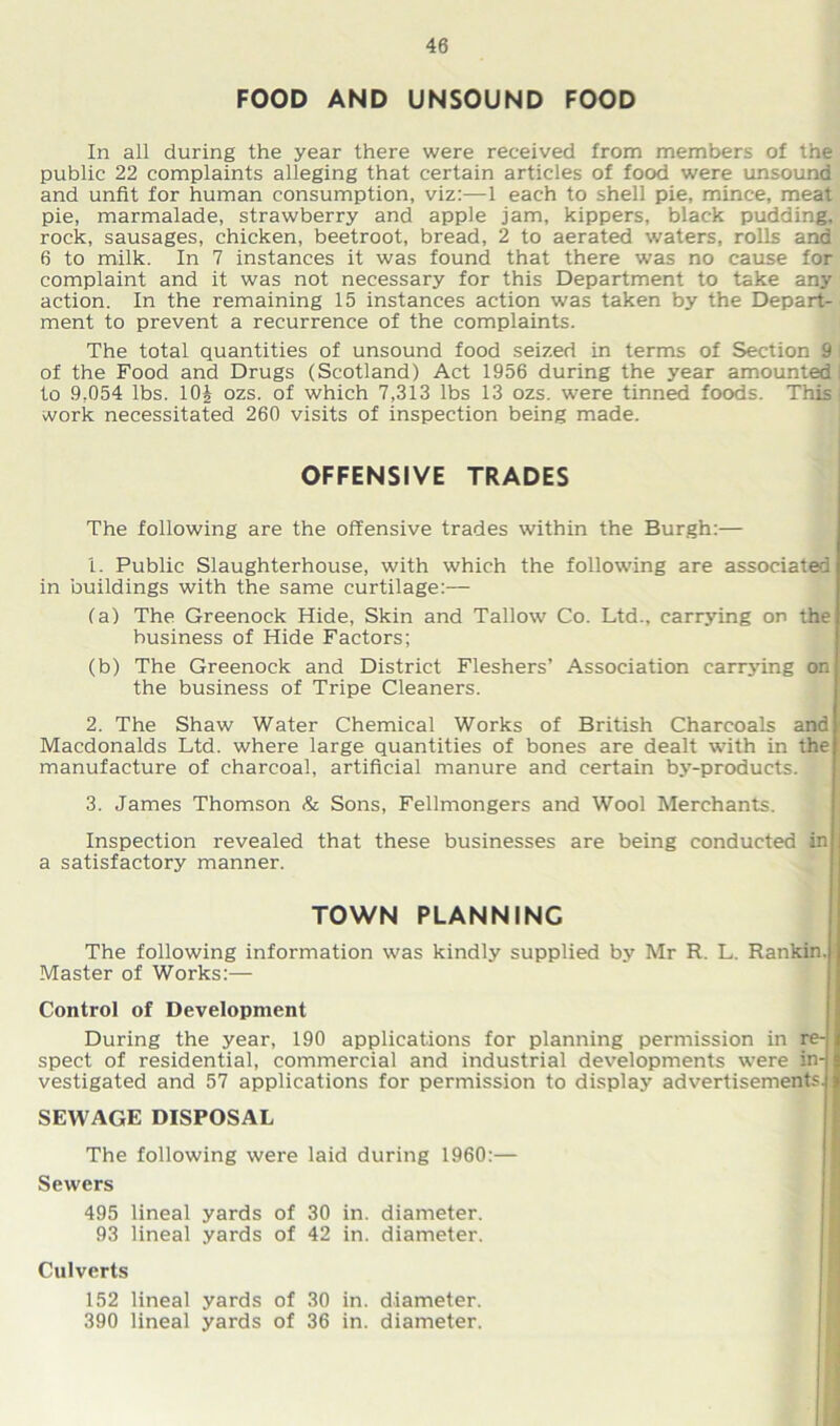 FOOD AND UNSOUND FOOD In all during the year there were received from members of the public 22 complaints alleging that certain articles of food were unsound and unfit for human consumption, viz:—1 each to shell pie, mince, meat pie, marmalade, strawberry and apple jam, kippers, black pudding, rock, sausages, chicken, beetroot, bread, 2 to aerated waters, rolls and 6 to milk. In 7 instances it was found that there was no cause for complaint and it was not necessary for this Department to take any action. In the remaining 15 instances action was taken by the Depart- ment to prevent a recurrence of the complaints. The total quantities of unsound food seized in terms of Section 9 of the Food and Drugs (Scotland) Act 1956 during the year amounted to 9,054 lbs. 10J ozs. of which 7,313 lbs 13 ozs. were tinned foods. This , work necessitated 260 visits of inspection being made. OFFENSIVE TRADES The following are the offensive trades within the Burgh:— 1. Public Slaughterhouse, with which the following are associated in buildings with the same curtilage:— (a) The Greenock Hide, Skin and Tallow Co. Ltd., carrying on the business of Hide Factors; (b) The Greenock and District Fleshers’ Association carrying on the business of Tripe Cleaners. 2. The Shaw Water Chemical Works of British Charcoals and Macdonalds Ltd. where large quantities of bones are dealt with in the manufacture of charcoal, artificial manure and certain by-products. 3. James Thomson & Sons, Fellmongers and Wool Merchants. Inspection revealed that these businesses are being conducted in a satisfactory manner. TOWN PLANNING The following information was kindly supplied by Mr R. L. Rankin. Master of Works:— Control of Development During the year, 190 applications for planning permission in re- spect of residential, commercial and industrial developments were in- vestigated and 57 applications for permission to display advertisements. SEWAGE DISPOSAL The following were laid during 1960:— Sewers 495 lineal yards of 30 in. diameter. 93 lineal yards of 42 in. diameter. Culverts 152 lineal yards of 30 in. diameter. 390 lineal yards of 36 in. diameter.