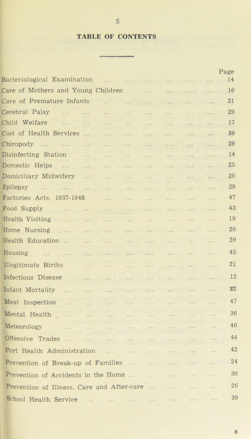 TABLE OF CONTENTS Page Bacteriological Examination 14 Care of Mothers and Young Children ... ... ... ... 16 Care of Premature Infants ... ... ... ... ... ... 21 Cerebral Palsy ... ... ... ... ... ... ... ... 29 Child Welfare 17 Cost of Health Services 39 Chiropody 29 Disinfecting Station ... 14 Domestic Helps 25 Domiciliary Midwifery ... ... ... ... ... ... ... 20 Epilepsy ... ... ... ... ... ... ... ... ... 29 Factories Acts, 1937-1948 ... ... ... ... ... ... 47 Food Supply 43 Health Visiting 19 Home Nursing ... ... ... ... ... ... ... ••• 20 Health Education 29 Housing 45 Illegitimate Births 21 Infectious Disease ... ... ... ... •• ... ••• 12 Infant Mortality 22 Meat Inspection ... ... ... ... ... ... ••• ••• 47 Mental Health ... ... ... ... ••• ••• 36 Meteorology ... ... ... ■ • • ■ ■ • • • 46 Offensive Trades ... ... ... ... ••• ••• ••• 44 Port Health Administration ... ... ••• 42 Prevention of Break-up of Families 24 Prevention of Accidents in the Home ... ... • • • 30 Prevention of Illness, Care and After-care ••• 26 School Health Service ... 39 B
