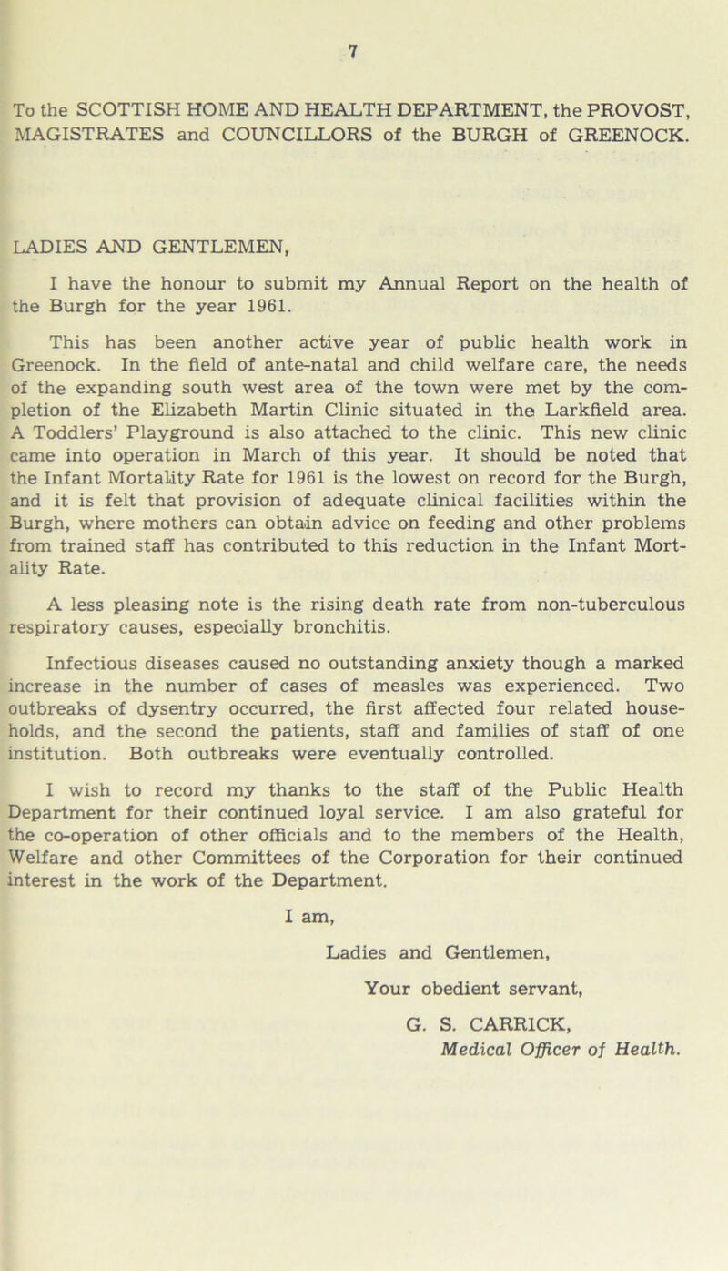 To the SCOTTISH HOME AND HEALTH DEPARTMENT, the PROVOST, MAGISTRATES and COUNCILLORS of the BURGH of GREENOCK. LADIES AND GENTLEMEN, I have the honour to submit my Annual Report on the health of the Burgh for the year 1961. This has been another active year of public health work in Greenock. In the field of ante-natal and child welfare care, the needs of the expanding south west area of the town were met by the com- pletion of the Elizabeth Martin Clinic situated in the Larkfield area. A Toddlers’ Playground is also attached to the clinic. This new clinic came into operation in March of this year. It should be noted that the Infant Mortality Rate for 1961 is the lowest on record for the Burgh, and it is felt that provision of adequate clinical facilities within the Burgh, where mothers can obtain advice on feeding and other problems from trained staff has contributed to this reduction in the Infant Mort- ality Rate. A less pleasing note is the rising death rate from non-tuberculous respiratory causes, especially bronchitis. Infectious diseases caused no outstanding anxiety though a marked increase in the number of cases of measles was experienced. Two outbreaks of dysentry occurred, the first affected four related house- holds, and the second the patients, staff and families of staff of one institution. Both outbreaks were eventually controlled. I wish to record my thanks to the staff of the Public Health Department for their continued loyal service. I am also grateful for the co-operation of other officials and to the members of the Health, Welfare and other Committees of the Corporation for their continued interest in the work of the Department. I am, Ladies and Gentlemen, Your obedient servant, G. S. CARR1CK, Medical Officer of Health.