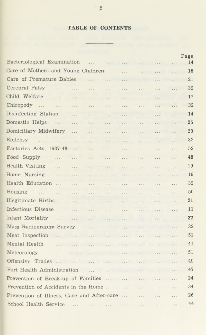 TABLE OF CONTENTS Page Bacteriological Examination ... ... ... ... ... ... 14 Care of Mothers and Young Children 16 Care of Premature Babies ... ... ... ... ... ... 21 Cerebral Palsy 32 Child Welfare 17 Chiropody ... 32 Disinfecting Station 14 Domestic Helps ... ... ... ... ... ... ... ... 25 Domiciliary Midwifery ... ... ... ... .... ... ... 20 Epilepsy 32 Factories Acts, 1937-48 ... 52 Food Supply 48 Health Visiting 19 Home Nursing 19 Health Education ... ... ... ... ... ... ... ... 32 Housing ... 50 Illegitimate Births 21 Infectious Disease ... ... ... ... ... ... ... 11 Infant Mortality 22 Mass Radiography Survey 32 Meat Inspection 51 Mental Health 41 Meteorology 51 Offensive Trades ... ... ... ... ... . 49 Port Health Administration ... ... ... •• 47 Prevention of Break-up of Families 24 Prevention of Accidents in the Home ... ... ... ... ... 34 Prevention of Illness, Care and After-care ... ... ... ... 26 School Health Service ... ■ ■ • 44