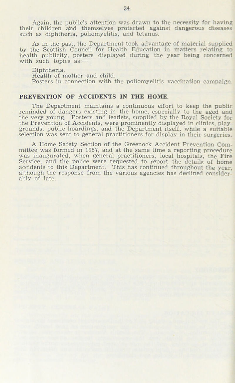 Again, the public’s attention was drawn to the necessity for having their children ahd themselves protected against dangerous diseases such as diphtheria, poliomyelitis, and tetanus. As in the past, the Department took advantage of material supplied by the Scottish Council for Health Education in matters relating to health publicity, posters displayed during the year being concerned with such topics as:— Diphtheria. Health of mother and child. Posters in connection with the poliomyelitis vaccination campaign. PREVENTION OF ACCIDENTS IN THE HOME. The Department maintains a continuous effort to keep the public reminded of dangers existing in the home, especially to the aged and the very young. Posters and leaflets, supplied by the Royal Society for the Prevention of Accidents, were prominently displayed in clinics, play- grounds, public hoardings, and the Department itself, while a suitable selection was sent to general practitioners for display in their surgeries. A Home Safety Section of the Greenock Accident Prevention Com- mittee was formed in 1957, and at the same time a reporting procedure was inaugurated, when general practitioners, local hospitals, the Fire Service, and the police were requested to report the details of home accidents to this Department. This has continued throughout the year, although the response from the various agencies has declined consider- ably of late.