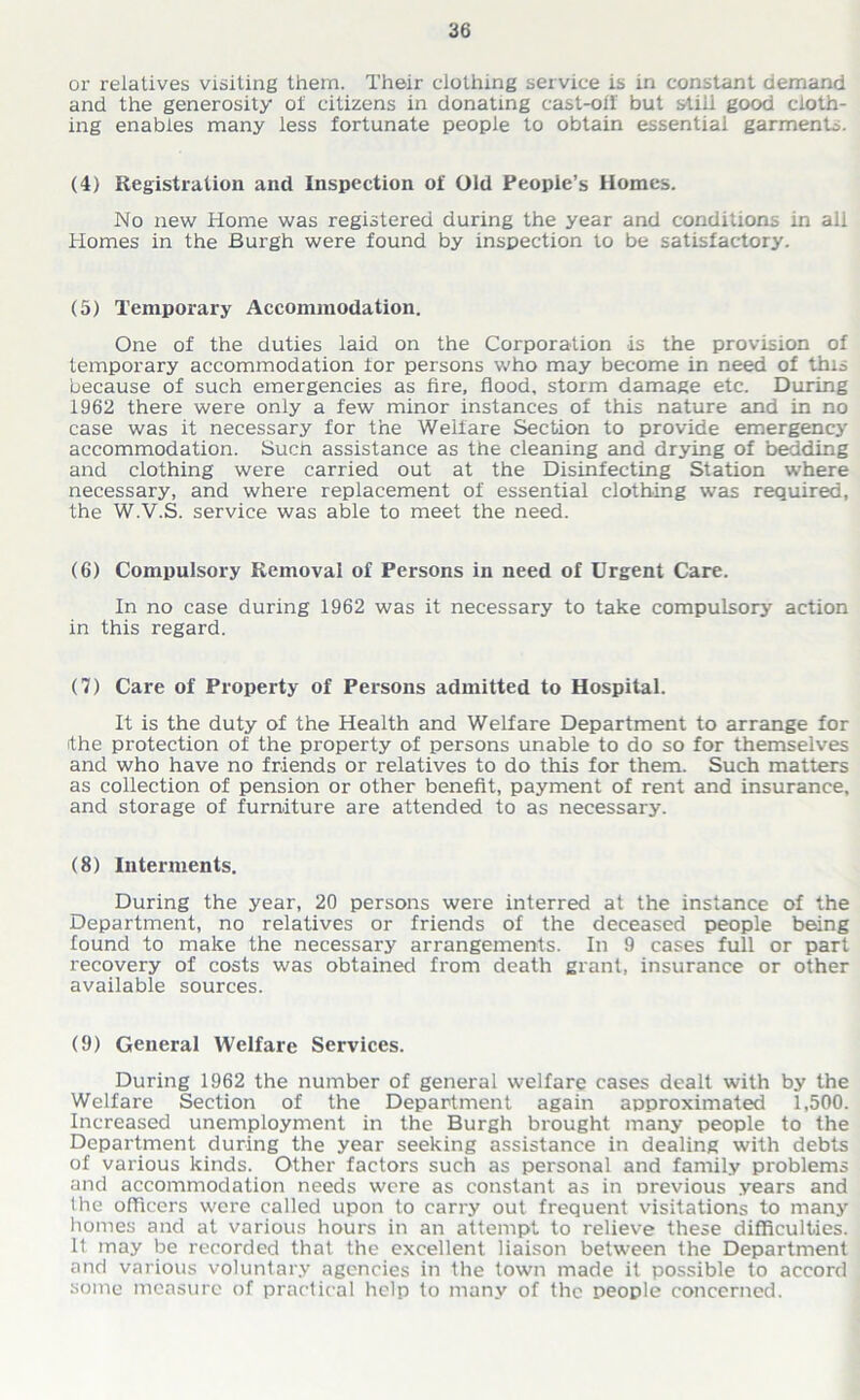 or relatives visiting them. Their clothing service is in constant demand and the generosity of citizens in donating cast-oil but still good cloth- ing enables many less fortunate people to obtain essential garments. (4) Registration and Inspection of Old People’s Homes. No new Home was registered during the year and conditions in all Homes in the Burgh were found by inspection to be satisfactory. (5) Temporary Accommodation. One of the duties laid on the Corporation is the provision of temporary accommodation for persons who may become in need of this because of such emergencies as fire, flood, storm damage etc. During 1962 there were only a few minor instances of this nature and in no case was it necessary for the Welfare Section to provide emergency accommodation. Sucn assistance as the cleaning and drying of bedding and clothing were carried out at the Disinfecting Station where necessary, and where replacement of essential clothing was required, the W.V.S. service was able to meet the need. (6) Compulsory Removal of Persons in need of Urgent Care. In no case during 1962 was it necessary to take compulsory action in this regard. (7) Care of Property of Persons admitted to Hospital. It is the duty of the Health and Welfare Department to arrange for the protection of the property of persons unable to do so for themselves and who have no friends or relatives to do this for them. Such matters as collection of pension or other benefit, payment of rent and insurance, and storage of furniture are attended to as necessary. (8) Interments. During the year, 20 persons were interred at the instance of the Department, no relatives or friends of the deceased people being found to make the necessary arrangements. In 9 cases full or part recovery of costs was obtained from death grant, insurance or other available sources. (9) General Welfare Services. During 1962 the number of general welfare cases dealt with by the Welfare Section of the Department again approximated 1,500. Increased unemployment in the Burgh brought many people to the Department during the year seeking assistance in dealing with debts of various kinds. Other factors such as personal and family problems and accommodation needs were as constant as in previous years and the officers were called upon to carry out frequent visitations to many homes and at various hours in an attempt to relieve these difficulties. It may be recorded that the excellent liaison between the Department and various voluntary agencies in the town made it possible to accord some measure of practical help to many of the people concerned.