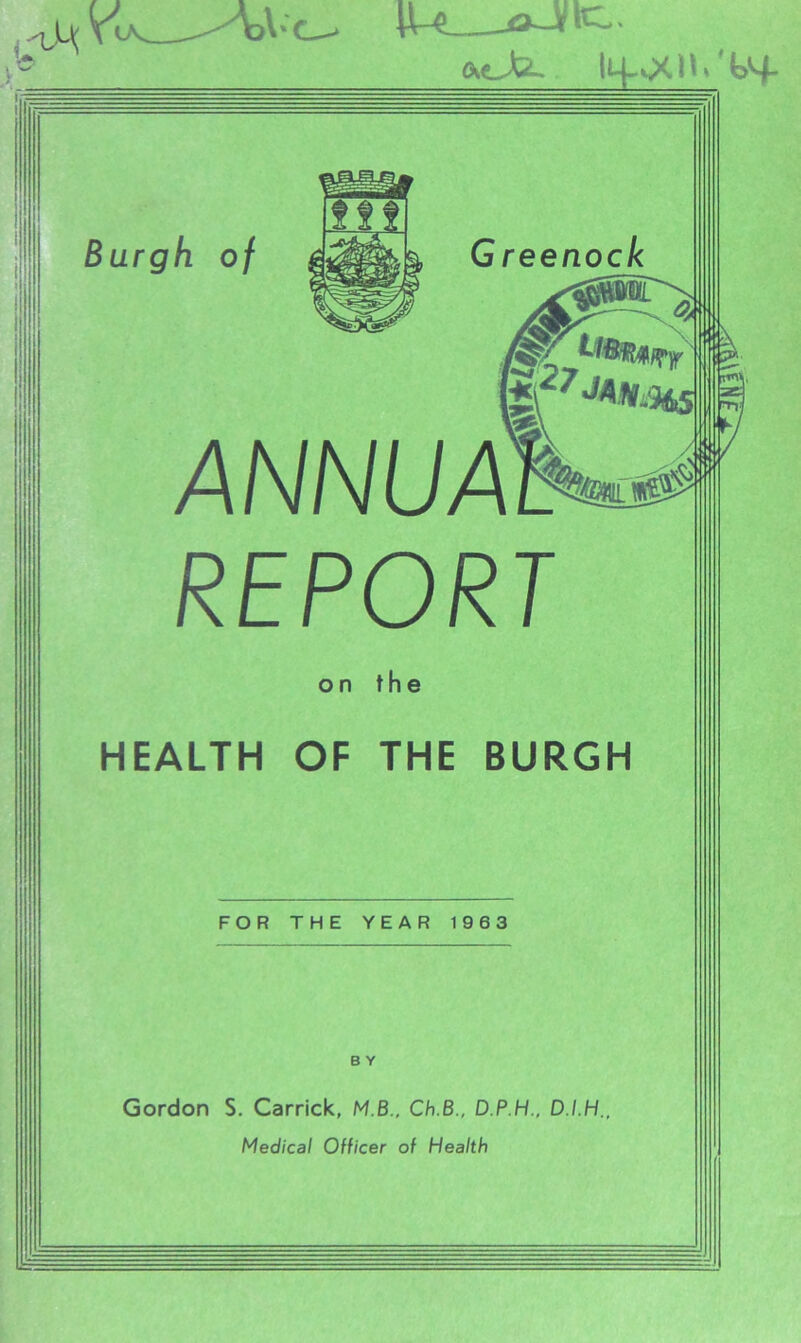 fteJd iL^QCH/b^- Burgh of G reenock \ fe27JAW.9A5 ANNUA] REPORT on the HEALTH OF THE BURGH FOR THE YEAR 1963 B Y Gordon S. Carrick, M.B., Ch.B., D.P.H., D.I.H. Medical Officer of Health