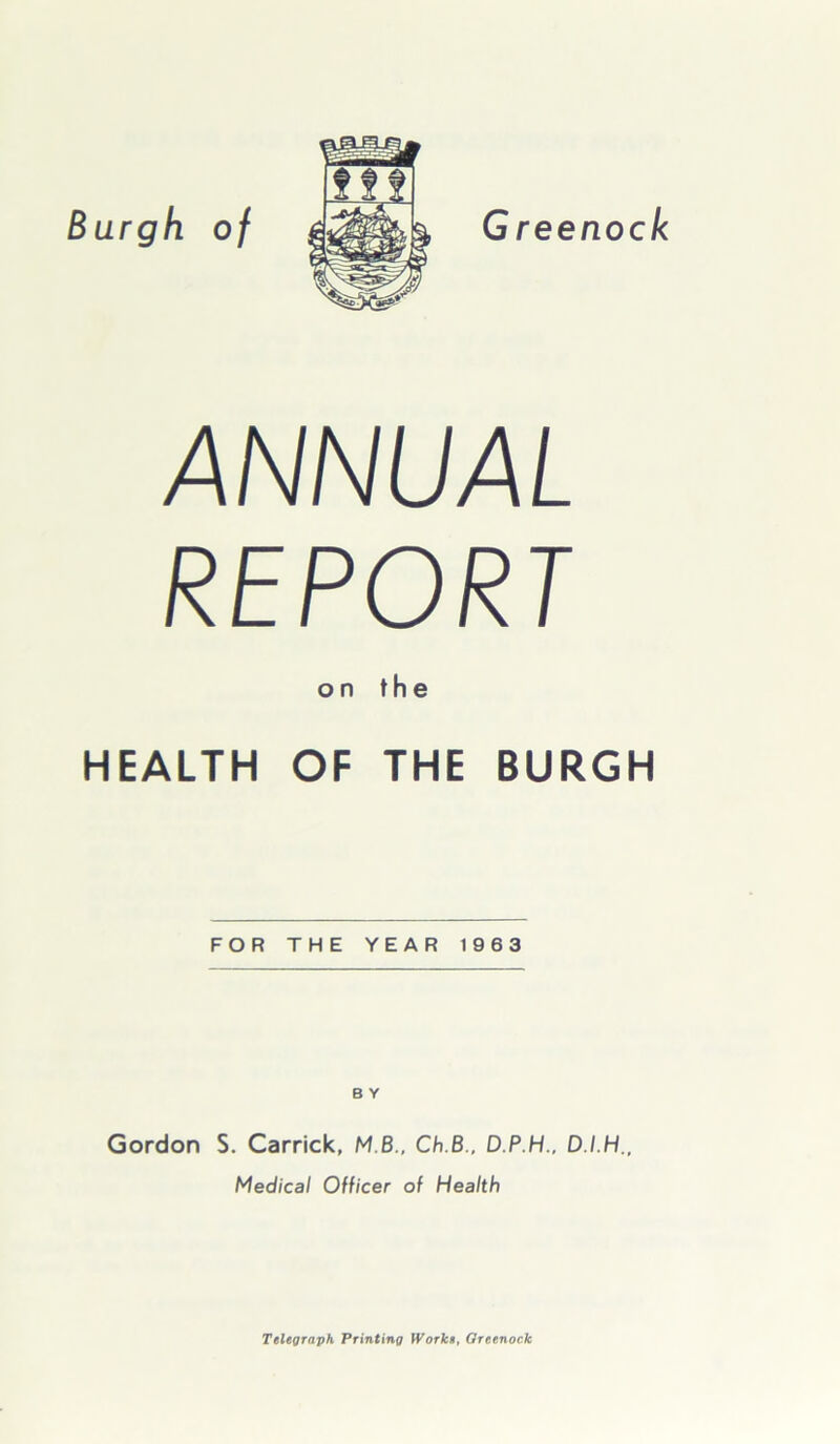 Burgh of G reenock ANNUAL REPORT on the HEALTH OF THE BURGH FOR THE YEAR 1963 B Y Gordon S. Carrick, MB., Ch.B., D.P.H., D.I.H., Medical Officer of Health Telegraph Printing Works, Greenock