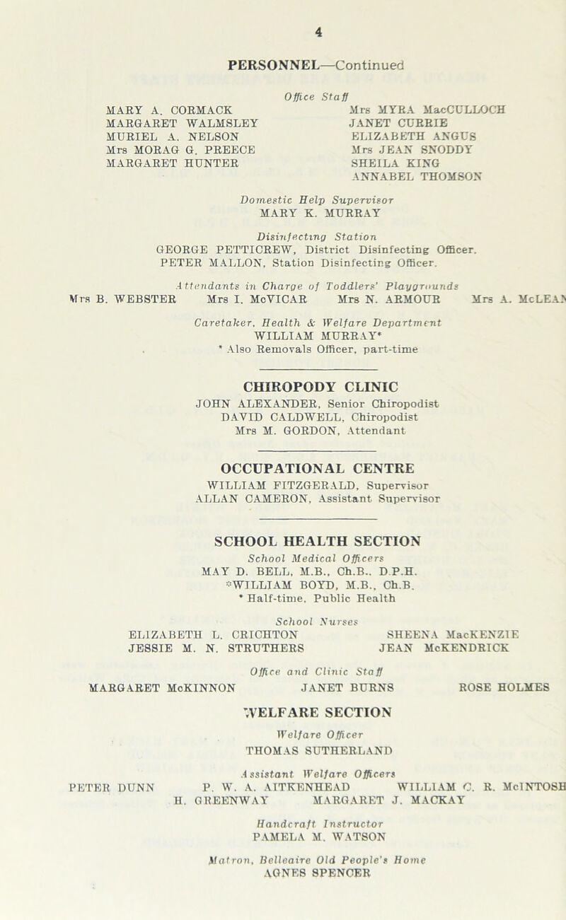 PERSONNEL—Continued Office Staff MARY A. CORMACK MARGARET WALMSLEY MURIEL A. NELSON Mrs MORAG G. PREECE MARGARET HUNTER Mrs MYRA MacCULLOCH JANET CURRIE ELIZABETH ANGUS Mrs JEAN SNODDY SHEILA KING ANNABEL THOMSON Domestic Help Supervisor MARY K. MURRAY Disinfecting Station GEORGE PETTICREW, District Disinfecting Officer. PETER MALLON, Station Disinfecting Officer. Attendants in Charge of Toddlers’ Playgrounds Mrs B. WEBSTER Mrs I. McYICAR Mrs N. ARMOUR Mrs A. McLEA> Caretaker, Health & Welfare Department WILLIAM MURRAY* * Also Removals Officer, part-time CHIROPODY CLINIC JOHN ALEXANDER, Senior Chiropodist DAVID CALDWELL, Chiropodist Mrs M. GORDON, Attendant OCCUPATIONAL CENTRE WILLIAM FITZGERALD, Supervisor ALLAN CAMERON, Assistant Supervisor SCHOOL HEALTH SECTION School Medical Officers MAY D. BELL, M.B., Ch.B.. D P.H. * WILLIAM BOYD, M.B., Ch.B. * Half-time, Public Health School yurses ELIZABETH L. CRICHTON SHEENA MacKENZIE JESSIE M. N. STRUTHERS JEAN McKENDRICK Office and Clinic Staff MARGARET McKINNON JANET BURNS ROSE HOLMES WELFARE SECTION Welfare Officer THOMAS SUTHERLAND Assistant Welfare Officers PETER DUNN P. W. A. AITKENHEAD WILLIAM C. R. MclNTOSH H. GKEENWAY MARGARET J. MACKAY Handcraft Instructor PAMELA M. WATSON Matron, Belleaire Old People's Home AGNES SPENCER