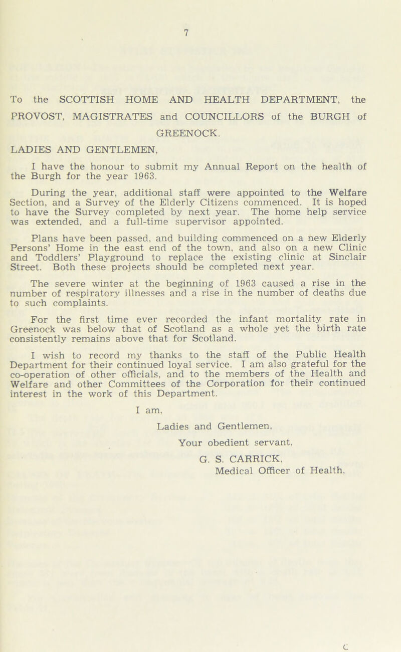 To the SCOTTISH HOME AND HEALTH DEPARTMENT, the PROVOST, MAGISTRATES and COUNCILLORS of the BURGH of GREENOCK. LADIES AND GENTLEMEN. I have the honour to submit my Annual Report on the health of the Burgh for the year 1963. During the year, additional staff were appointed to the Welfare Section, and a Survey of the Elderly Citizens commenced. It is hoped to have the Survey completed by next year. The home help service was extended, and a full-time supervisor appointed. Plans have been passed, and building commenced on a new Elderly Persons’ Home in the east end of the town, and also on a new Clinic and Toddlers’ Playground to replace the existing clinic at Sinclair Street. Both these projects should be completed next year. The severe winter at the beginning of 1963 caused a rise in the number of respiratory illnesses and a rise in the number of deaths due to such complaints. For the first time ever recorded the infant mortality rate in Greenock was below that of Scotland as a whole yet the birth rate consistently remains above that for Scotland. I wish to record my thanks to the staff of the Public Health Department for their continued loyal service. I am also grateful for the co-operation of other officials, and to the members of the Health and Welfare and other Committees of the Corporation for their continued interest in the work of this Department. I am, Ladies and Gentlemen, Your obedient servant, G. S. CARRICK. Medical Officer of Health, c