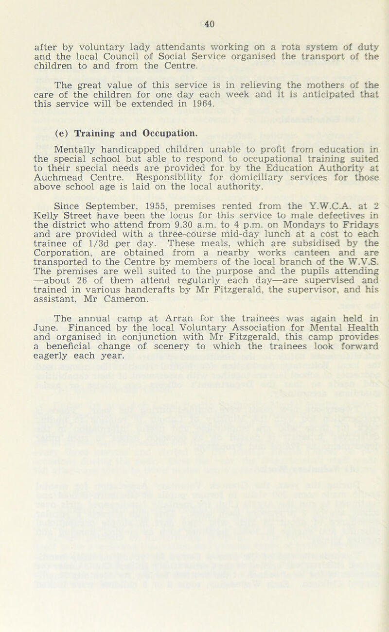 after by voluntary lady attendants working on a rota system of duty and the local Council of Social Service organised the transport of the children to and from the Centre. The great value of this service is in relieving the mothers of the care of the children for one day each week and it is anticipated that this service will be extended in 1964. (e) Training and Occupation. Mentally handicapped children unable to profit from education in the special school but able to respond to occupational training suited to their special needs are provided for by the Education Authority at Auchmead Centre. Responsibility for domiciliary services for those above school age is laid on the local authority. Since September, 1955, premises rented from the Y.W.C.A. at 2 Kelly Street have been the locus for this service to male defectives in the district who attend from 9.30 a.m. to 4 p.m. on Mondays to Fridays and are provided with a three-course mid-day lunch at a cost to each trainee of l/3d per day. These meals, which are subsidised by the Corporation, are obtained from a nearby works canteen and are transported to the Centre by members of the local branch of the W.V.S. The premises are well suited to the purpose and the pupils attending —about 26 of them attend regularly each day—are supervised and trained in various handcrafts by Mr Fitzgerald, the supervisor, and his assistant, Mr Cameron. The annual camp at Arran for the trainees was again held in June. Financed by the local Voluntary Association for Mental Health and organised in conjunction with Mr Fitzgerald, this camp provides a beneficial change of scenery to which the trainees look forward eagerly each year.