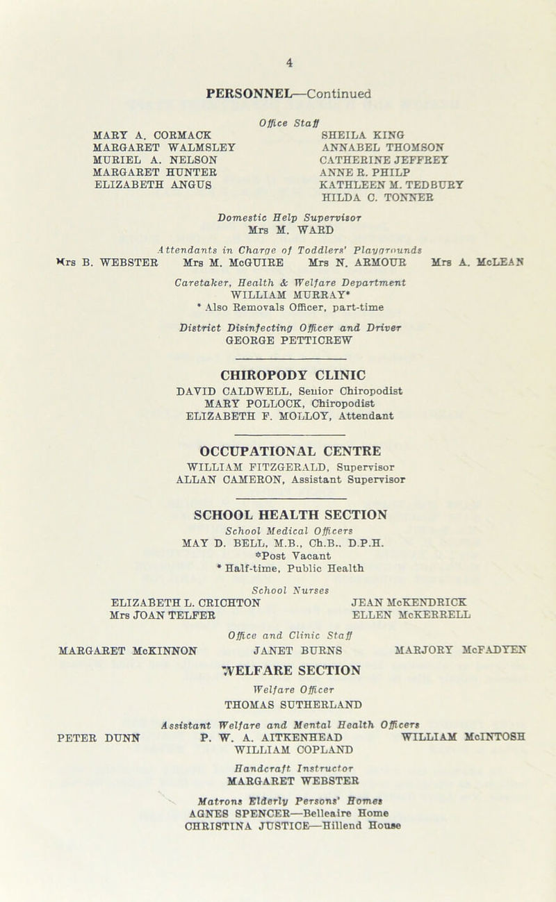 PERSONNEL—Continued MART A. CORMACK MARGARET WALMSLEY MURIEL A. NELSON MARGARET HUNTER ELIZABETH ANGUS Office Staff SHEILA KING ANNABEL THOMSON CATHERINE JEFFREY ANNE R. PHILP KATHLEEN M. TED BURY HILDA C. TONNER Domestic Help Supervisor Mrs M. WARD Attendants in Charge of Toddlers' Playgrounds Xrs B. WEBSTER Mrs M. McGUIRE Mrs N. ARMOUR Mrs A. McLEAS Caretaker, Health & Welfare Department WILLIAM MURRAY* * Also Removals Officer, part-time District Disinfecting Officer and Driver GEORGE PETTICREW CHIROPODY CLINIC DAVID CALDWELL, Senior Chiropodist MARY POLLOCK, Chiropodist ELIZABETH F. MOLLOY, Attendant OCCUPATIONAL CENTRE WILLIAM FITZGERALD, Supervisor ALLAN CAMERON, Assistant Supervisor SCHOOL HEALTH SECTION School Medical Officers MAY D. BELL, M.B., Ch.B.. D.P.H. “Post Vacant * Half-time, Public Health School Nurses ELIZABETH L. CRICHTON JEAN McKENDRICK Mrs JOAN TELFER ELLEN McKERRELL Office and Clinic Staff MARGARET McKINNON JANET BURNS MARJORY McFADTEN WELFARE SECTION Welfare Officer THOMAS SUTHERLAND Assistant Welfare and Mental Health Officers PETER DUNN P. W. A. AITKENHEAD WILLIAM McINTOSH WILLIAM COPLAND Handcraft Instructor MARGARET WEBSTER Matrons Elderly Persons’ Homes AGNES SPENCER—Belleaire Home CHRISTINA JUSTICE—Hillend House