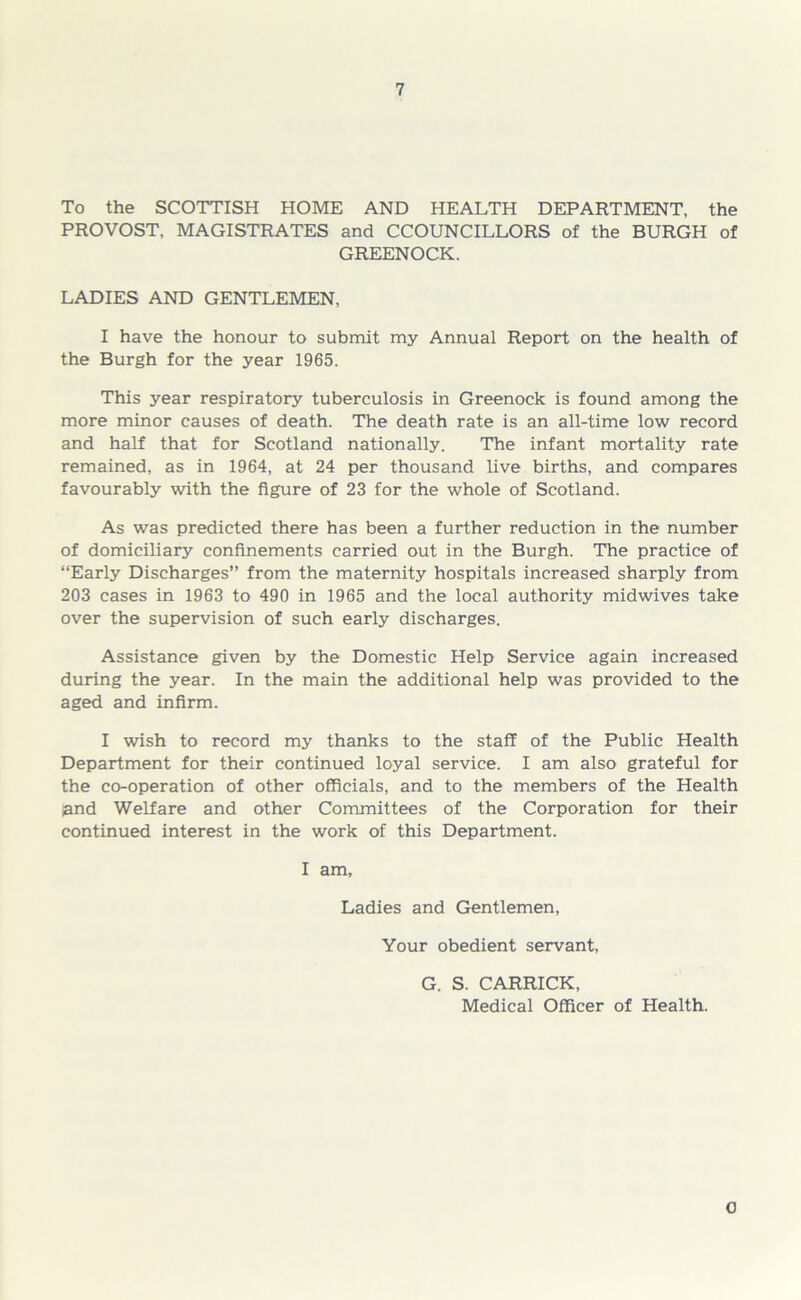 To the SCOTTISH HOME AND HEALTH DEPARTMENT, the PROVOST, MAGISTRATES and CCOUNCILLORS of the BURGH of GREENOCK. LADIES AND GENTLEMEN, I have the honour to submit my Annual Report on the health of the Burgh for the year 1965. This year respiratory tuberculosis in Greenock is found among the more minor causes of death. The death rate is an all-time low record and half that for Scotland nationally. The infant mortality rate remained, as in 1964, at 24 per thousand live births, and compares favourably with the figure of 23 for the whole of Scotland. As was predicted there has been a further reduction in the number of domiciliary confinements carried out in the Burgh. The practice of “Early Discharges” from the maternity hospitals increased sharply from 203 cases in 1963 to 490 in 1965 and the local authority midwives take over the supervision of such early discharges. Assistance given by the Domestic Help Service again increased during the year. In the main the additional help was provided to the aged and infirm. I wish to record my thanks to the staff of the Public Health Department for their continued loyal service. I am also grateful for the co-operation of other officials, and to the members of the Health land Welfare and other Committees of the Corporation for their continued interest in the work of this Department. I am. Ladies and Gentlemen, Your obedient servant, G. S. CARRICK, Medical Officer of Health. 0