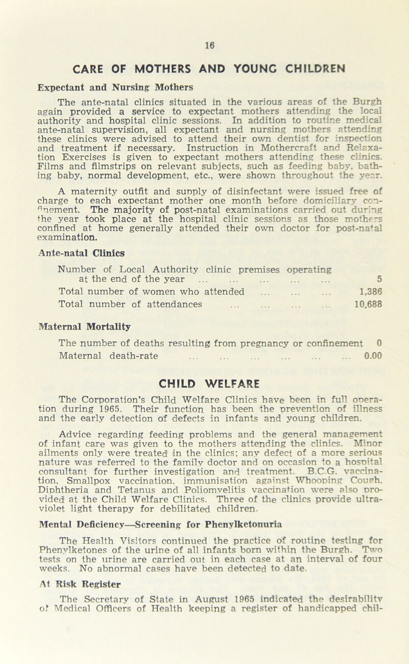 CARE OF MOTHERS AND YOUNG CHILDREN Expectant and Nursing Mothers The ante-natal clinics situated in the various areas of the Burgh again provided a service to expectant mothers attending the local authority and hospital clinic sessions. In addition to routine medical ante-natal supervision, all expectant and nursing mothers attending these clinics were advised to attend their own dentist for inspection and treatment if necessary. Instruction in Mothercraft and Relaxa- tion Exercises is given to expectant mothers attending these clinics. Films and filmstrips on relevant subjects, such as feeding baby, bath- ing baby, normal development, etc., were shown throughout the year. A maternity outfit and sunply of disinfectant were issued free of charge to each expectant mother one month before domiciliary ccn- 'mement. The majority of post-natal examinations carried out during the year took place at the hospital clinic sessions as those mothf-s confined at home generally attended their own doctor for post-nafal examination. Ante-natal Clinics Number of Local Authority clinic premises operating at the end of the year 5 Total number of women who attended 1,386 Total number of attendances ... ... . . 10,688 Maternal Mortality The number of deaths resulting from pregnancy or confinement 0 Maternal death-rate 0.00 CHILD WELFARE The Corporation’s Child Welfare Clinics have been in full ooera- tion during 1965. Their function has been the nrevention of illness and the early detection of defects in infants and young children. Advice regarding feeding problems and the general management of infant care was given to the mothers attending the clinics. Minor ailments only were treated in the clinics; any defect of a more serious nature was referred to the family doctor and on occasion to a hospital consultant for further investigation and treatment. B.C.G. vaccina- tion, Smallpox vaccination, immunisation against Whooping Coueh. Diphtheria and Tetanus and Poliomyelitis vaccination were also pro- vided at the Child Welfare Clinics. Three of the clinics provide ultra- violet light therapy for debilitated children. Mental Deficiency—Screening for Phenylketonuria The Health Visitors continued the practice of routine testing for Phenvlketones of the urine of all infants born within the Burgh. Two tests on the urine are carried out in each case at an interval of four weeks. No abnormal cases have been detected to date. At Risk Register The Secretary of State in August 1965 indicated the desirability of Medical Officers of Health keeping a register of handicapped chil-