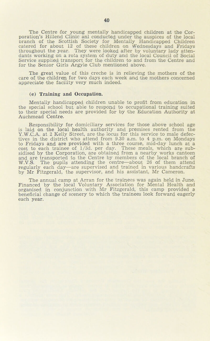 The Centre for young mentally handicapped children at the Cor- poration’s Hillend Clinic anl conducted under the auspices of the local branch of the Scottish Society for Mentally Handicapped Children catered for about 12 of these children on Wednesdays and Fridays throughout the year. They were looked after by voluntary lady atten- dants working on a rota system of duty and the local Council of Social Service supplied transport for the children to and from the Centre and for the Senior Girls Argyle Club mentioned above. The great value of this creche is in relieving the mothers of the care of the children for two days each week and the mothers concerned appreciate the facility very much indeed. (e) Training and Occupation. Mentally handicapped children unable to profit from education in the special school but able to respond to occupational training suited to their special needs are provided for by the Education Authority at Auchmead Centre. Responsibility for domiciliary services for those above school age is laid on the local health authority and premises rented from the Y.W.C.A. at 2 Kelly Street, are the locus for this service to male defec- tives in the district who attend from 9.30 a.m. to 4 p.m. on Mondays to Fridays and are provided with a three course, mid-day lunch at a cost to each trainee of l/3d. per day. These meals, which are sub- sidised by the Corporation, are obtained from a nearby w'orks canteen and are transported to the Centre by members of the local branch of W.V.S. The pupils attending the centre—about 26 of them attend regularly each day—are supervised and trained in various handcrafts by Mr Fitzgerald, the supervisor, and his assistant, Mr Cameron. The annual camp at Arran for the trainees was again held in June. Financed by the local Voluntary Association for Mental Health and organised in conjunction with Mr Fitzgerald, this camp provided a beneficial change of scenery to which the trainees look forward eagerly each year.
