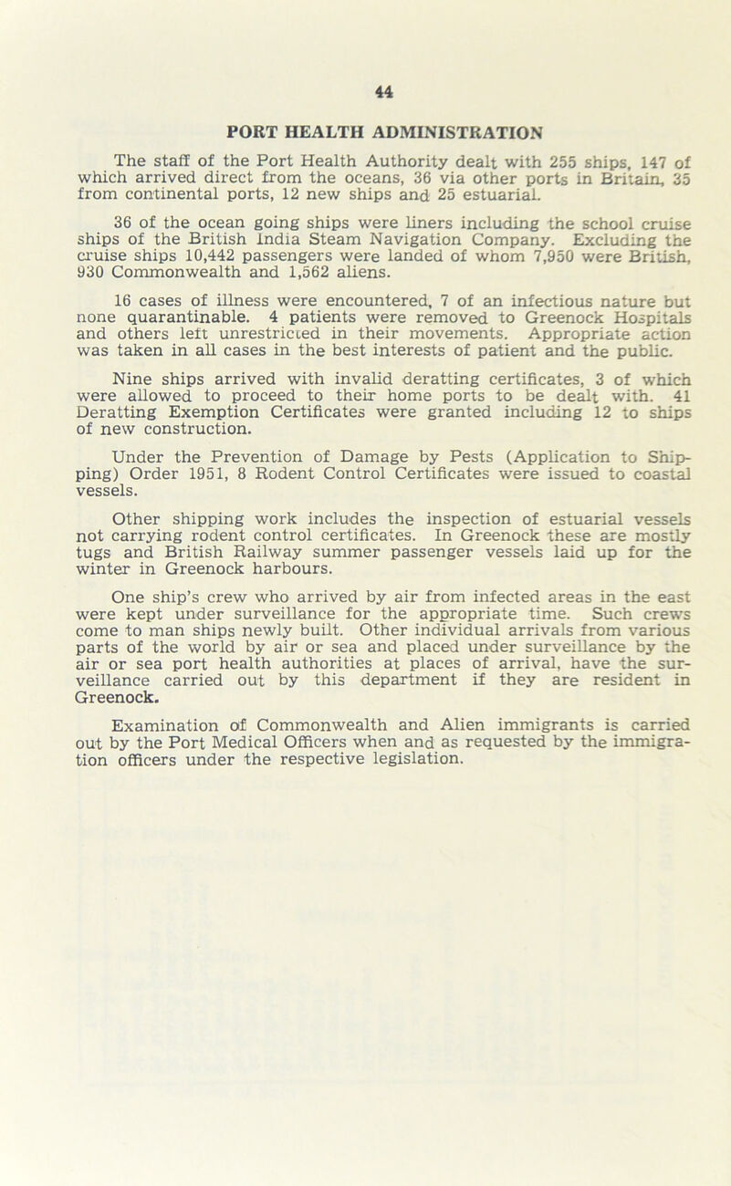 PORT HEALTH ADMINISTRATION The staff of the Port Health Authority dealt with 255 ships, 147 of which arrived direct from the oceans, 36 via other ports in Britain, 35 from continental ports, 12 new ships and 25 estuarial. 36 of the ocean going ships were liners including the school cruise ships of the British India Steam Navigation Company. Excluding the cruise ships 10,442 passengers were landed of whom 7,950 were British, 930 Commonwealth and 1,562 aliens. 16 cases of illness were encountered, 7 of an infectious nature but none quarantinable. 4 patients were removed to Greenock Hospitals and others left unrestricted in their movements. Appropriate action was taken in all cases in the best interests of patient and the public. Nine ships arrived with invalid deratting certificates, 3 of which were allowed to proceed to their home ports to be dealt with. 41 Deratting Exemption Certificates were granted including 12 to ships of new construction. Under the Prevention of Damage by Pests (Application to Ship- ping) Order 1951, 8 Rodent Control Certificates were issued to coastal vessels. Other shipping work includes the inspection of estuarial vessels not carrying rodent control certificates. In Greenock these are mostly tugs and British Railway summer passenger vessels laid up for the winter in Greenock harbours. One ship’s crew who arrived by air from infected areas in the east were kept under surveillance for the appropriate time. Such crews come to man ships newly built. Other individual arrivals from various parts of the world by air or sea and placed under surveillance by the air or sea port health authorities at places of arrival, have the sur- veillance carried out by this department if they are resident in Greenock. Examination of Commonwealth and Alien immigrants is carried out by the Port Medical Officers when and as requested by the immigra- tion officers under the respective legislation.
