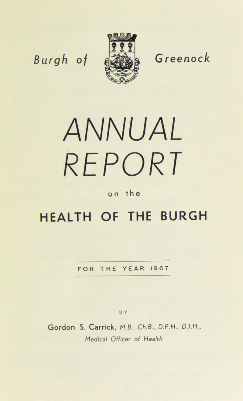 Burgh of Greenock ANNUAL REPORT on the HEALTH OF THE BURGH FOR THE YEAR 1967 B Y Gordon S. Carrick, M B., Ch.B., D.P.H., D.I.H., Medical Officer of Health