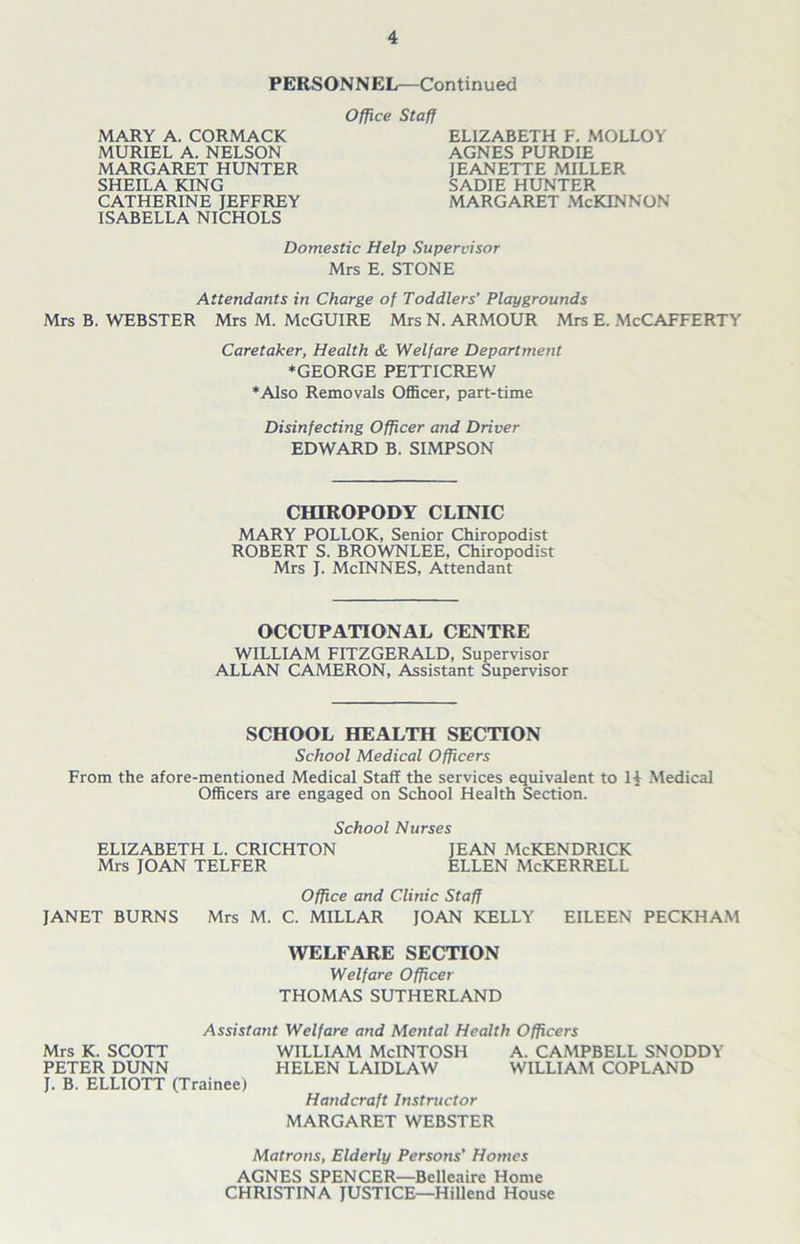 PERSONNEL—Continued MARY A. CORMACK MURIEL A. NELSON MARGARET HUNTER SHEILA KING CATHERINE JEFFREY ISABELLA NICHOLS Office Staff ELIZABETH F. MOLLOY AGNES PURDIE JEANETTE MILLER SADIE HUNTER MARGARET McKINNON Domestic Help Supervisor Mrs E. STONE Attendants in Charge of Toddlers’ Playgrounds Mrs B. WEBSTER Mrs M. McGUIRE Mrs N. ARMOUR Mrs E. McCAFFERTY Caretaker, Health & Welfare Department ♦GEORGE PETTICREW ♦Also Removals Officer, part-time Disinfecting Officer and Driver EDWARD B. SIMPSON CHIROPODY CLINIC MARY POLLOK, Senior Chiropodist ROBERT S. BROWNLEE, Chiropodist Mrs J. McINNES, Attendant OCCUPATIONAL CENTRE WILLIAM FITZGERALD, Supervisor ALLAN CAMERON, Assistant Supervisor SCHOOL HEALTH SECTION School Medical Officers From the afore-mentioned Medical Staff the services equivalent to 1| Medical Officers are engaged on School Health Section. School Nurses ELIZABETH L. CRICHTON JEAN McKENDRICK Mrs JOAN TELFER ELLEN McKERRELL Office and Clinic Staff JANET BURNS Mrs M. C. MILLAR JOAN KELLY EILEEN PECKHAM WELFARE SECTION Welfare Officer THOMAS SUTHERLAND Assistant Welfare and Mental Health Officers Mrs K. SCOTT WILLIAM McINTOSH A. CAMPBELL SNODDY PETER DUNN HELEN LAIDLAW WILLIAM COPLAND J. B. ELLIOTT (Trainee) Handcraft Instructor MARGARET WEBSTER Matrons, Elderly Persons’ Homes AGNES SPENCER—Belleaire Home CHRISTINA JUSTICE—Hillend House