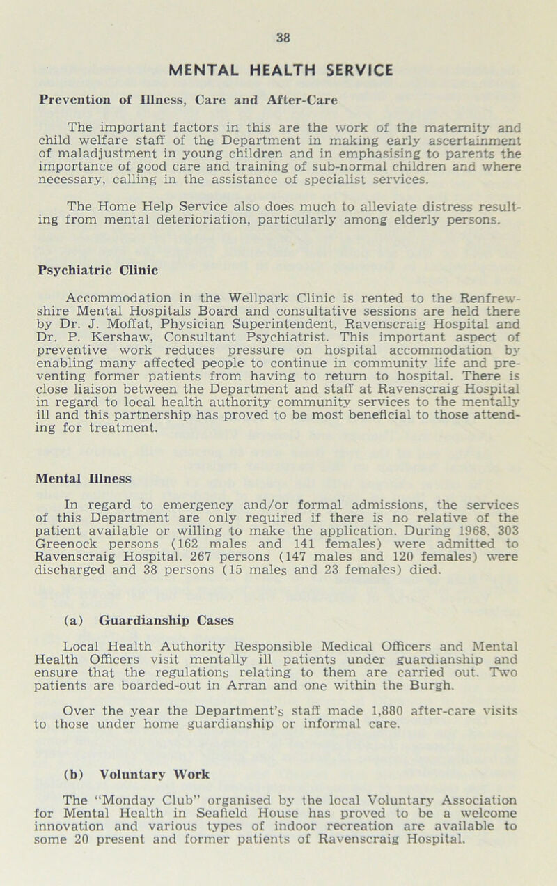 MENTAL HEALTH SERVICE Prevention of Illness, Care and After-Care The important factors in this are the work of the maternity and child welfare staff of the Department in making early ascertainment of maladjustment in young children and in emphasising to parents the importance of good care and training of sub-normal children and where necessary, calling in the assistance of specialist services. The Home Help Service also does much to alleviate distress result- ing from mental deterioriation, particularly among elderly persons. Psychiatric Clinic Accommodation in the Wellpark Clinic is rented to the Renfrew- shire Mental Hospitals Board and consultative sessions are held there by Dr. J. Moffat, Physician Superintendent, Ravenscraig Hospital and Dr. P. Kershaw, Consultant Psychiatrist. This important aspect of preventive work reduces pressure on hospital accommodation b3r enabling many affected people to continue in community life and pre- venting former patients from having to return to hospital. There is close liaison between the Department and staff at Ravenscraig Hospital in regard to local health authority community services to the mentally ill and this partnership has proved to be most beneficial to those attend- ing for treatment. Mental Illness In regard to emergency and/or formal admissions, the services of this Department are only required if there is no relative of the patient available or willing to make the application. During 1968. 303 Greenock persons (162 males and 141 females) were admitted to Ravenscraig Hospital. 267 persons (147 males and 120 females) were discharged and 38 persons (15 males and 23 females) died. (a) Guardianship Cases Local Health Authority Responsible Medical Officers and Mental Health Officers visit mentally ill patients under guardianship and ensure that the regulations relating to them are carried out. Two patients are boarded-out in Arran and one within the Burgh. Over the year the Department’s staff made 1,880 after-care visits to those under home guardianship or informal care. (b) Voluntary Work The “Monday Club” organised by the local Voluntary Association for Mental Health in Seafield House has proved to be a welcome innovation and various types of indoor recreation are available to some 20 present and former patients of Ravenscraig Hospital.