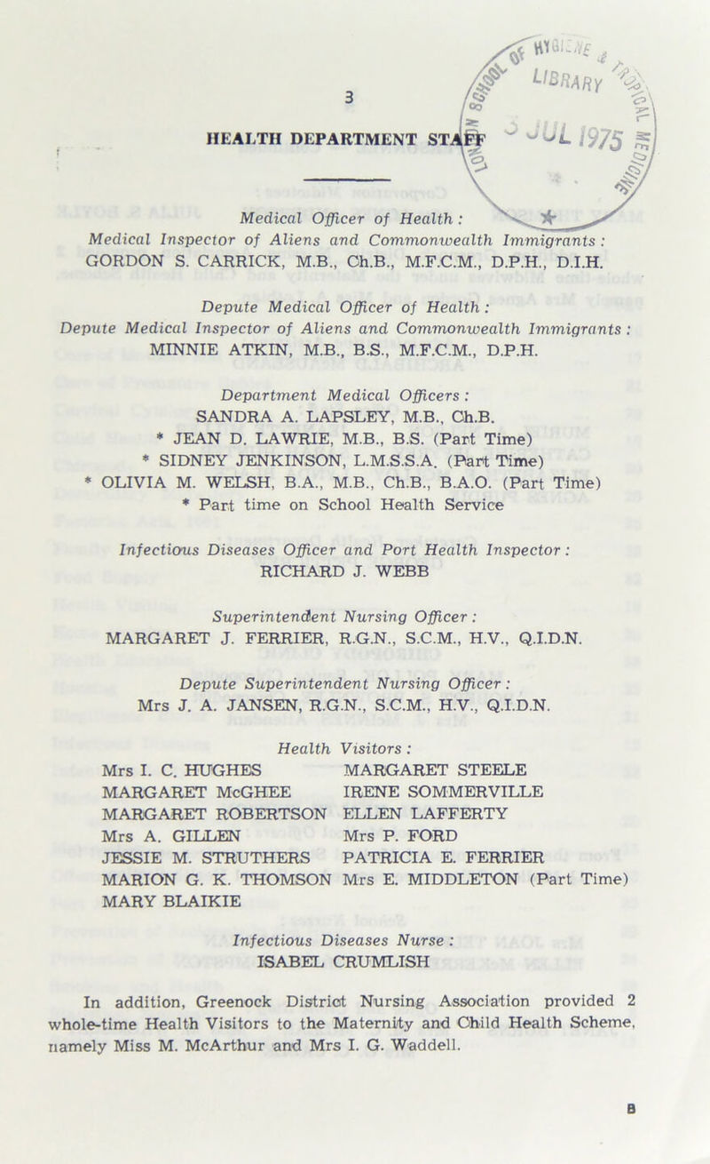 Medical Inspector of Aliens and Commonwealth Immigrants : GORDON S. CARRICK, M.B., Ch.B., M.F.C.M., D.P.H., D.I.H. Depute Medical Officer of Health: Depute Medical Inspector of Aliens and Commonwealth Immigrants : MINNIE ATKIN, M.B., B.S., D.P.H. Department Medical Officers : SANDRA A. LAPSLEY, M.B., Oh.B. * JEAN D. LAWRIE, M.B., B.S. (Part Time) * SIDNEY JENKINSON, L.M.S.S.A. (Part Time) * OLIVIA M. WELSH, B.A., M.B., Ch.B., B.A.O. (Part Time) * Part time on School Health Service Infectious Diseases Officer and Port Health Inspector: RICHARD J. WEBB Superintendent Nursing Officer: MARGARET J. FERRIER, R.G.N., S.C.M., H.V., Q.I.D.N. Depute Superintendent Nursing Officer: Mrs J. A. JANSEN, R.G.N., S.C.M., H.V., Q.I.D.N. Health Visitors : Mrs I. C. HUGHES MARGARET STEELE MARGARET McGHEE IRENE SOMMERVILLE MARGARET ROBERTSON ELLEN LAFFERTY Mrs A. GILLEN Mrs P. FORD JESSIE M. STRUTHERS PATRICIA E. FERRIER MARION G. K. THOMSON Mrs E. MIDDLETON (Part Time) MARY BLAIKIE Infectious Diseases Nurse : ISABEL CRUMLISH In addition, Greenock District Nursing Association provided 2 whole-time Health Visitors to the Maternity and Child Health Scheme, namely Miss M. McArthur and Mrs I. G. Waddell. B