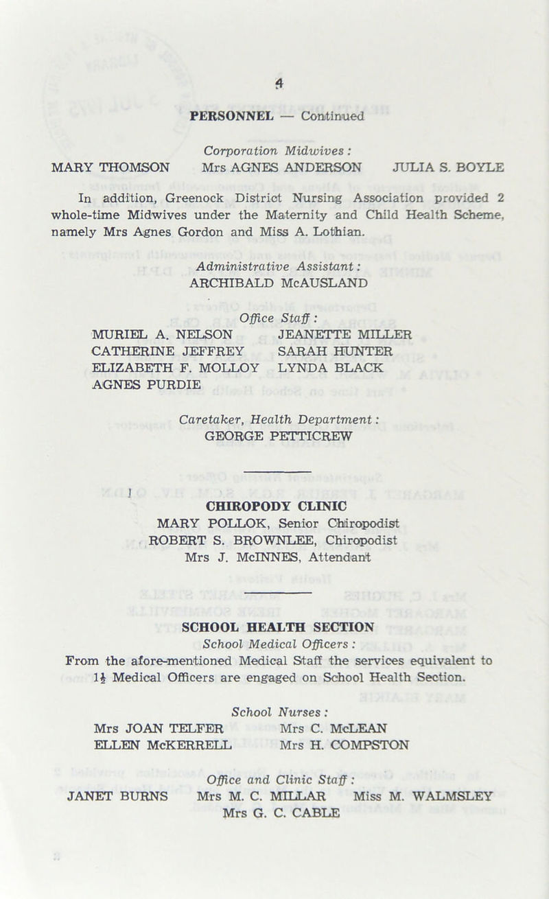 PERSONNEL — Continued Corporation Midwives: MARY THOMSON Mrs AGNES ANDERSON JULIA S. BOYLE In addition, Greenock District Nursing Association provided 2 whole-time Midwives under the Maternity and Child Health Scheme, namely Mrs Agnes Gordon and Miss A. Lothian. Administrative Assistant: ARCHIBALD McAUSLAND Office Staff: MURIEL A. NELSON JEANETTE MILLER CATHERINE JEFFREY SARAH HUNTER ELIZABETH F. MOLLOY LYNDA BLACK AGNES PURDIE Caretaker, Health Department: GEORGE PETTICREW 1 CHIROPODY CLINIC MARY POLLOK, Senior Chiropodist ROBERT S. BROWNLEE, Chiropodist Mrs J. McINNES, Attendant SCHOOL HEALTH SECTION School Medical Officers: From the afore-mentioned Medical Staff the services equivalent to 1J Medical Officers are engaged on School Health Section. School Nurses: Mrs JOAN TELFER Mrs C. McLEAN ELLEN McKERRELL Mrs H. COMPSTON Office and Clinic Staff: Mrs G. C. CABLE