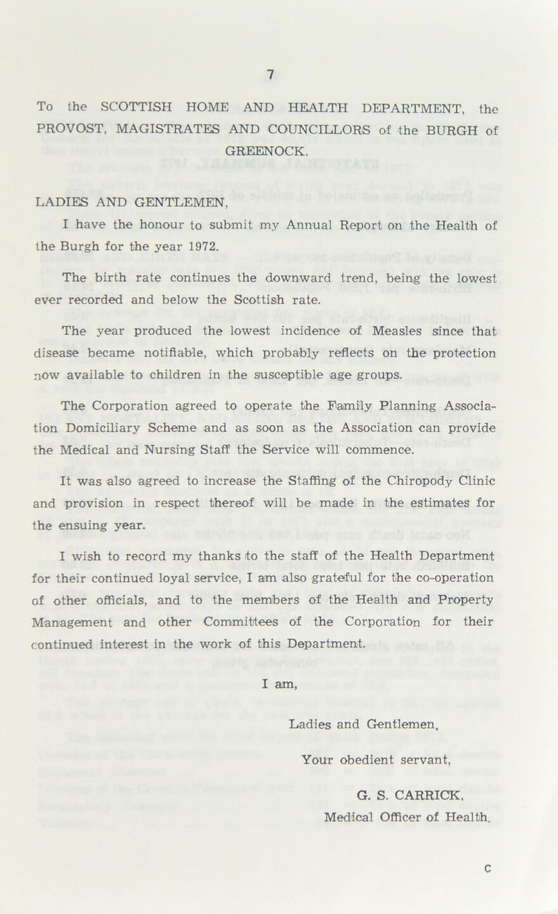 To the SCOTTISH HOME AND HEALTH DEPARTMENT, the PROVOST, MAGISTRATES AND COUNCILLORS of the BURGH of GREENOCK. LADIES AND GENTLEMEN, I have the honour to submit my Annual Report on the Health of the Burgh for the year 1972. The birth rate continues the downward trend, being the lowest ever recorded and below the Scottish rate. The year produced the lowest incidence of Measles since that disease became notifiable, which probably reflects on the protection now available to children in the susceptible age groups. The Corporation agreed to operate the Family Planning Associa- tion Domiciliary Scheme and as soon as the Association can provide the Medical and Nursing Staff the Service will commence. It was also agreed to increase the Staffing of the Chiropody Clinic and provision in respect thereof will be made in the estimates for the ensuing year. I wish to record my thanks to the staff of the Health Department for their continued loyal service, I am also grateful for the co-operation of other officials, and to the members of the Health and Property Management and other Committees of the Corporation for their continued interest in the work of this Department. I am, Ladies and Gentlemen, Your obedient servant, G. S. CARRICK, Medical Officer of Health. C