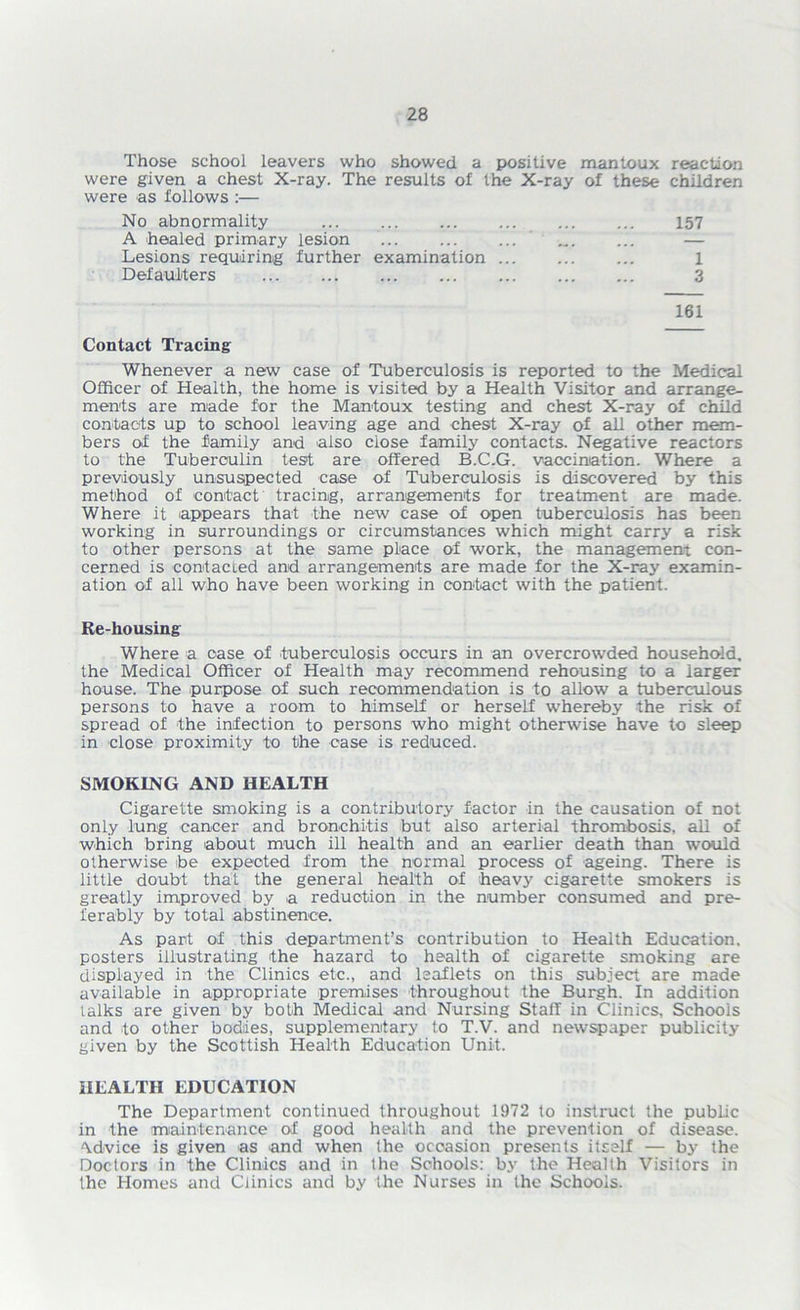 Those school leavers who showed a positive mantoux reaction were given a chest X-ray. The results of the X-ray of these children were as follows :— No abnormality ... ... ... ... ... ... 157 A healed primary lesion ... ... ... Lesions requiring further examination 1 Defaulters 3 161 Contact Tracing Whenever a new case of Tuberculosis is reported to the Medical Officer of Health, the home is visited by a Health Visitor and arrange- ments are made for the Mantoux testing and chest X-ray of child contacts up to school leaving age and chest X-ray of all other mem- bers of the family and also close family contacts. Negative reactors to the Tuberculin test are offered B.C.G. vaccination. Where a previously unsuspected case of Tuberculosis is discovered by this method of contact tracing, arrangements for treatment are made. Where it appears that the new case of open tuberculosis has been working in surroundings or circumstances which might carry a risk to other persons at the same place of work, the management con- cerned is contacted and arrangements are made for the X-ray examin- ation of all who have been working in contact with the patient. Re-housing Where a case of tuberculosis occurs in an overcrowded household, the Medical Officer of Health may recommend rehousing to a iarger house. The purpose of such recommendation is to allow a tuberculous persons to have a room to himself or herself whereby the risk of spread of the infection to persons who might otherwise have to sleep in close proximity to the case is reduced. SMOKING AND HEALTH Cigarette smoking is a contributory factor in the causation of not only lung cancer and bronchitis but also arterial thrombosis, all of which bring about much ill health and an earlier death than would otherwise be expected from the normal process of ageing. There is little doubt that the general health of heavy cigarette smokers is greatly improved by a reduction in the number consumed and pre- ferably by total abstinence. As part of this department’s contribution to Health Education, posters illustrating the hazard to health of cigarette smoking are displayed in the Clinics etc., and leaflets on this subject are made available in appropriate premises throughout the Burgh. In addition talks are given by both Medical and Nursing Staff in Clinics, Schools and to other bodies, supplementary to T.V. and newspaper publicity given by the Scottish Health Education Unit. HEALTH EDUCATION The Department continued throughout 1972 to instruct the public in the maintenance of good health and the prevention of disease. Advice is given as and when the occasion presents itself — by the Doctors in the Clinics and in the Schools: by the Health Visitors in the Homes and Clinics and by the Nurses in the Schools.