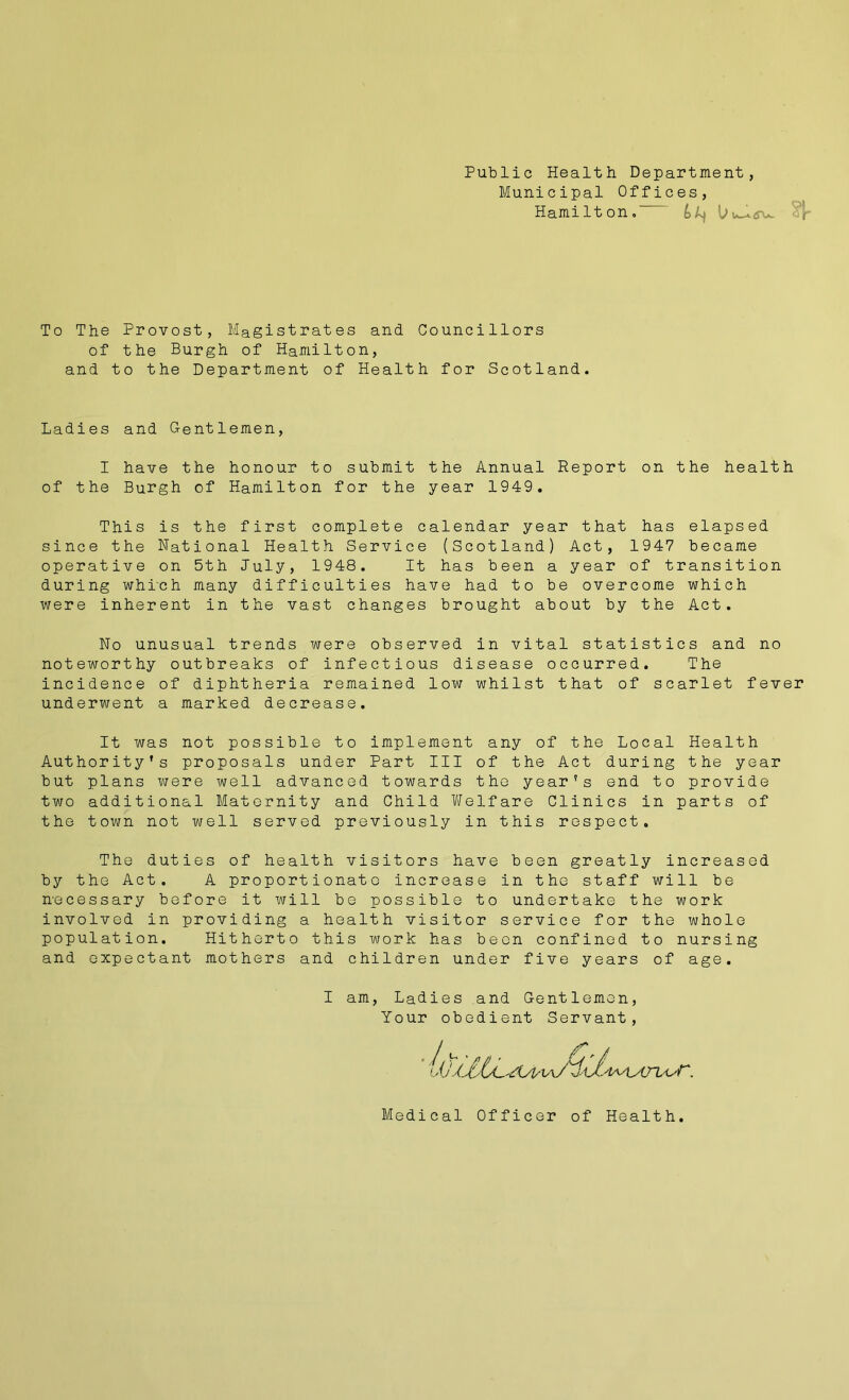 Public Health Department, Municipal Offices, Hamilton. L I To The Provost, Magistrates and Councillors of the Burgh of Hamilton, and to the Department of Health for Scotland. Ladies and Gentlemen, I have the honour to submit the Annual Report on the health of the Burgh of Hamilton for the year 1949. This is the first complete calendar year that has elapsed since the National Health Service (Scotland) Act, 1947 became operative on 5th July, 1948. It has been a year of transition during which many difficulties have had to be overcome which were inherent in the vast changes brought about by the Act. No unusual trends were observed in vital statistics and no noteworthy outbreaks of infectious disease occurred. The incidence of diphtheria remained low whilst that of scarlet fever underwent a marked decrease. It was not possible to implement any of the Local Health Authority's proposals under Part III of the Act during the year but plans were well advanced towards the year's end to provide two additional Maternity and Child Welfare Clinics in parts of the town not well served previously in this respect. The duties of health visitors have been greatly increased by the Act. A proportionate increase in the staff will be necessary before it will be possible to undertake the work involved in providing a health visitor service for the whole population. Hitherto this work has been confined to nursing and expectant mothers and children under five years of age. I am, Ladies and Gentlemen, Your obedient Servant,